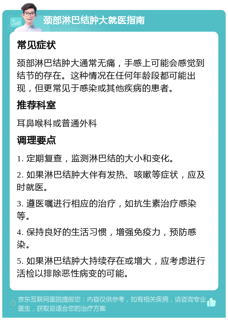 颈部淋巴结肿大就医指南 常见症状 颈部淋巴结肿大通常无痛，手感上可能会感觉到结节的存在。这种情况在任何年龄段都可能出现，但更常见于感染或其他疾病的患者。 推荐科室 耳鼻喉科或普通外科 调理要点 1. 定期复查，监测淋巴结的大小和变化。 2. 如果淋巴结肿大伴有发热、咳嗽等症状，应及时就医。 3. 遵医嘱进行相应的治疗，如抗生素治疗感染等。 4. 保持良好的生活习惯，增强免疫力，预防感染。 5. 如果淋巴结肿大持续存在或增大，应考虑进行活检以排除恶性病变的可能。