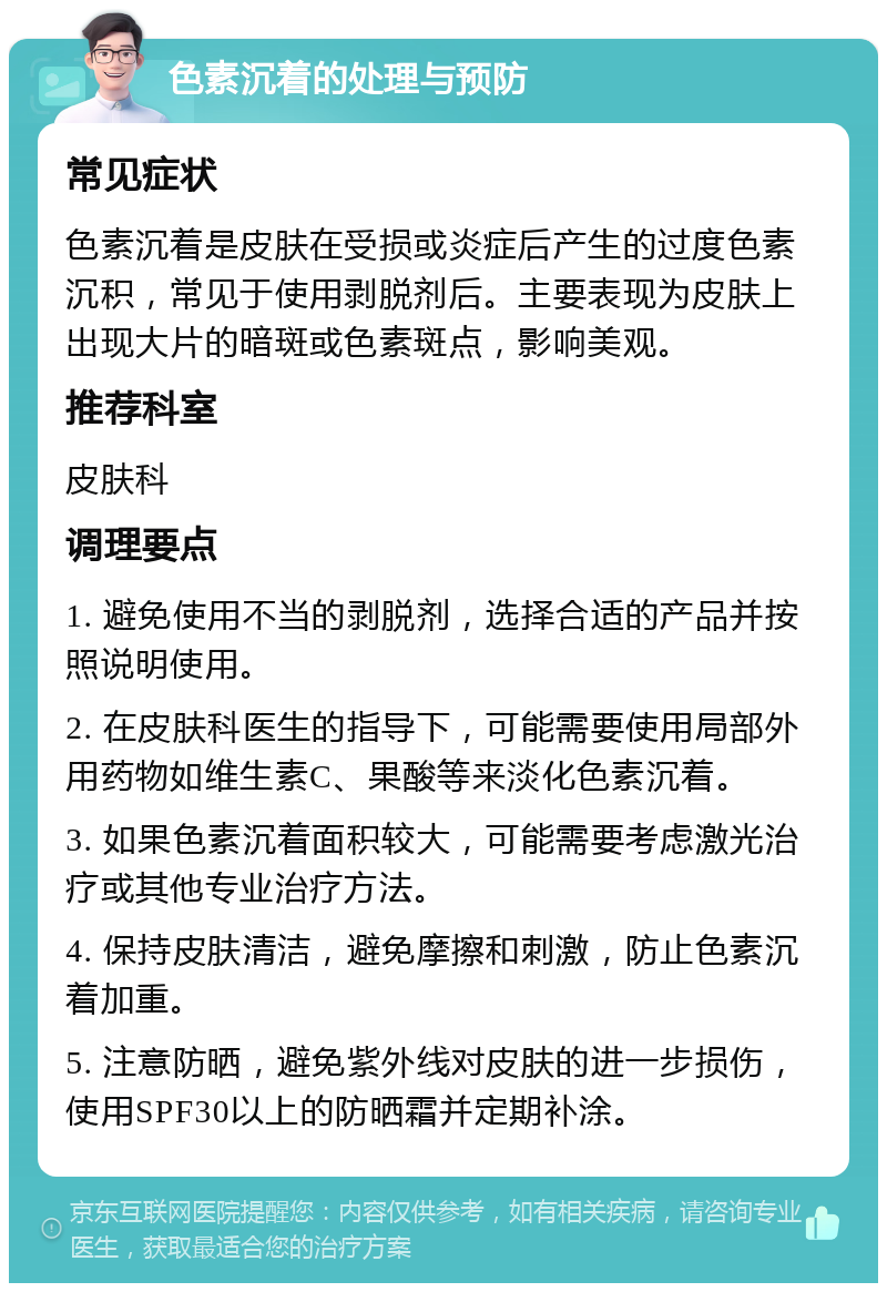 色素沉着的处理与预防 常见症状 色素沉着是皮肤在受损或炎症后产生的过度色素沉积，常见于使用剥脱剂后。主要表现为皮肤上出现大片的暗斑或色素斑点，影响美观。 推荐科室 皮肤科 调理要点 1. 避免使用不当的剥脱剂，选择合适的产品并按照说明使用。 2. 在皮肤科医生的指导下，可能需要使用局部外用药物如维生素C、果酸等来淡化色素沉着。 3. 如果色素沉着面积较大，可能需要考虑激光治疗或其他专业治疗方法。 4. 保持皮肤清洁，避免摩擦和刺激，防止色素沉着加重。 5. 注意防晒，避免紫外线对皮肤的进一步损伤，使用SPF30以上的防晒霜并定期补涂。