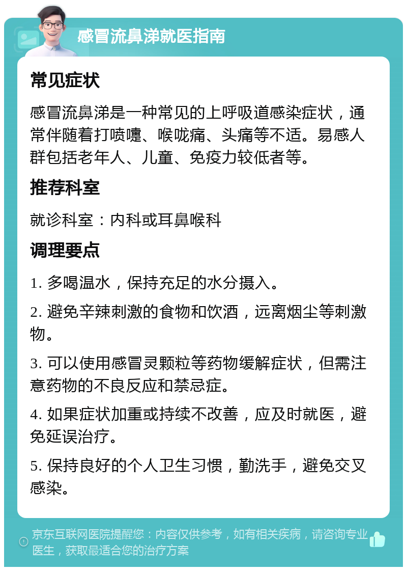 感冒流鼻涕就医指南 常见症状 感冒流鼻涕是一种常见的上呼吸道感染症状，通常伴随着打喷嚏、喉咙痛、头痛等不适。易感人群包括老年人、儿童、免疫力较低者等。 推荐科室 就诊科室：内科或耳鼻喉科 调理要点 1. 多喝温水，保持充足的水分摄入。 2. 避免辛辣刺激的食物和饮酒，远离烟尘等刺激物。 3. 可以使用感冒灵颗粒等药物缓解症状，但需注意药物的不良反应和禁忌症。 4. 如果症状加重或持续不改善，应及时就医，避免延误治疗。 5. 保持良好的个人卫生习惯，勤洗手，避免交叉感染。