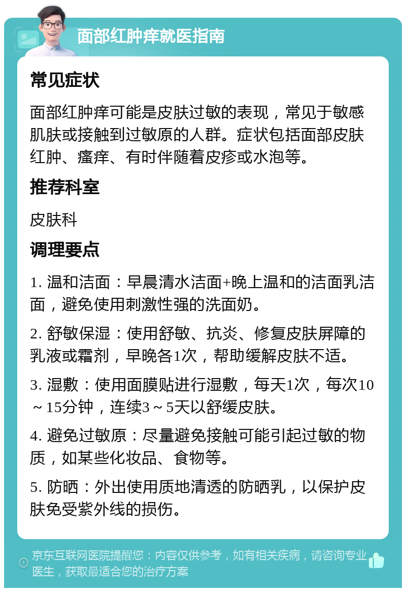 面部红肿痒就医指南 常见症状 面部红肿痒可能是皮肤过敏的表现，常见于敏感肌肤或接触到过敏原的人群。症状包括面部皮肤红肿、瘙痒、有时伴随着皮疹或水泡等。 推荐科室 皮肤科 调理要点 1. 温和洁面：早晨清水洁面+晚上温和的洁面乳洁面，避免使用刺激性强的洗面奶。 2. 舒敏保湿：使用舒敏、抗炎、修复皮肤屏障的乳液或霜剂，早晚各1次，帮助缓解皮肤不适。 3. 湿敷：使用面膜贴进行湿敷，每天1次，每次10～15分钟，连续3～5天以舒缓皮肤。 4. 避免过敏原：尽量避免接触可能引起过敏的物质，如某些化妆品、食物等。 5. 防晒：外出使用质地清透的防晒乳，以保护皮肤免受紫外线的损伤。