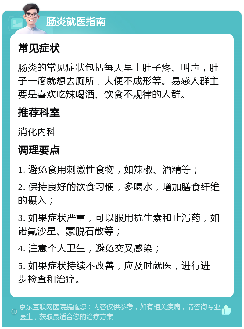 肠炎就医指南 常见症状 肠炎的常见症状包括每天早上肚子疼、叫声，肚子一疼就想去厕所，大便不成形等。易感人群主要是喜欢吃辣喝酒、饮食不规律的人群。 推荐科室 消化内科 调理要点 1. 避免食用刺激性食物，如辣椒、酒精等； 2. 保持良好的饮食习惯，多喝水，增加膳食纤维的摄入； 3. 如果症状严重，可以服用抗生素和止泻药，如诺氟沙星、蒙脱石散等； 4. 注意个人卫生，避免交叉感染； 5. 如果症状持续不改善，应及时就医，进行进一步检查和治疗。