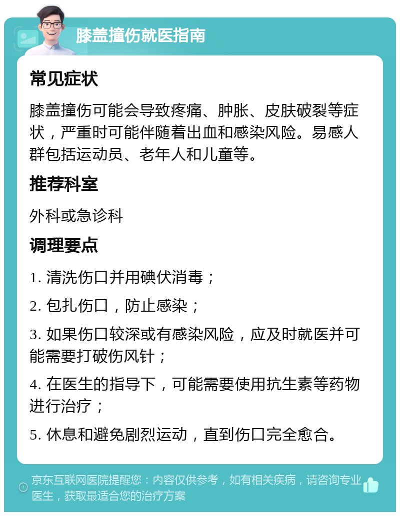 膝盖撞伤就医指南 常见症状 膝盖撞伤可能会导致疼痛、肿胀、皮肤破裂等症状，严重时可能伴随着出血和感染风险。易感人群包括运动员、老年人和儿童等。 推荐科室 外科或急诊科 调理要点 1. 清洗伤口并用碘伏消毒； 2. 包扎伤口，防止感染； 3. 如果伤口较深或有感染风险，应及时就医并可能需要打破伤风针； 4. 在医生的指导下，可能需要使用抗生素等药物进行治疗； 5. 休息和避免剧烈运动，直到伤口完全愈合。