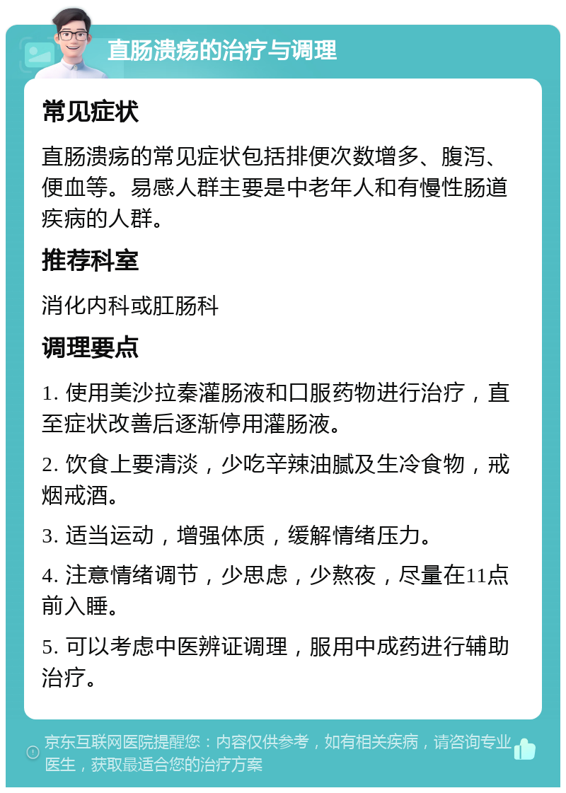 直肠溃疡的治疗与调理 常见症状 直肠溃疡的常见症状包括排便次数增多、腹泻、便血等。易感人群主要是中老年人和有慢性肠道疾病的人群。 推荐科室 消化内科或肛肠科 调理要点 1. 使用美沙拉秦灌肠液和口服药物进行治疗，直至症状改善后逐渐停用灌肠液。 2. 饮食上要清淡，少吃辛辣油腻及生冷食物，戒烟戒酒。 3. 适当运动，增强体质，缓解情绪压力。 4. 注意情绪调节，少思虑，少熬夜，尽量在11点前入睡。 5. 可以考虑中医辨证调理，服用中成药进行辅助治疗。