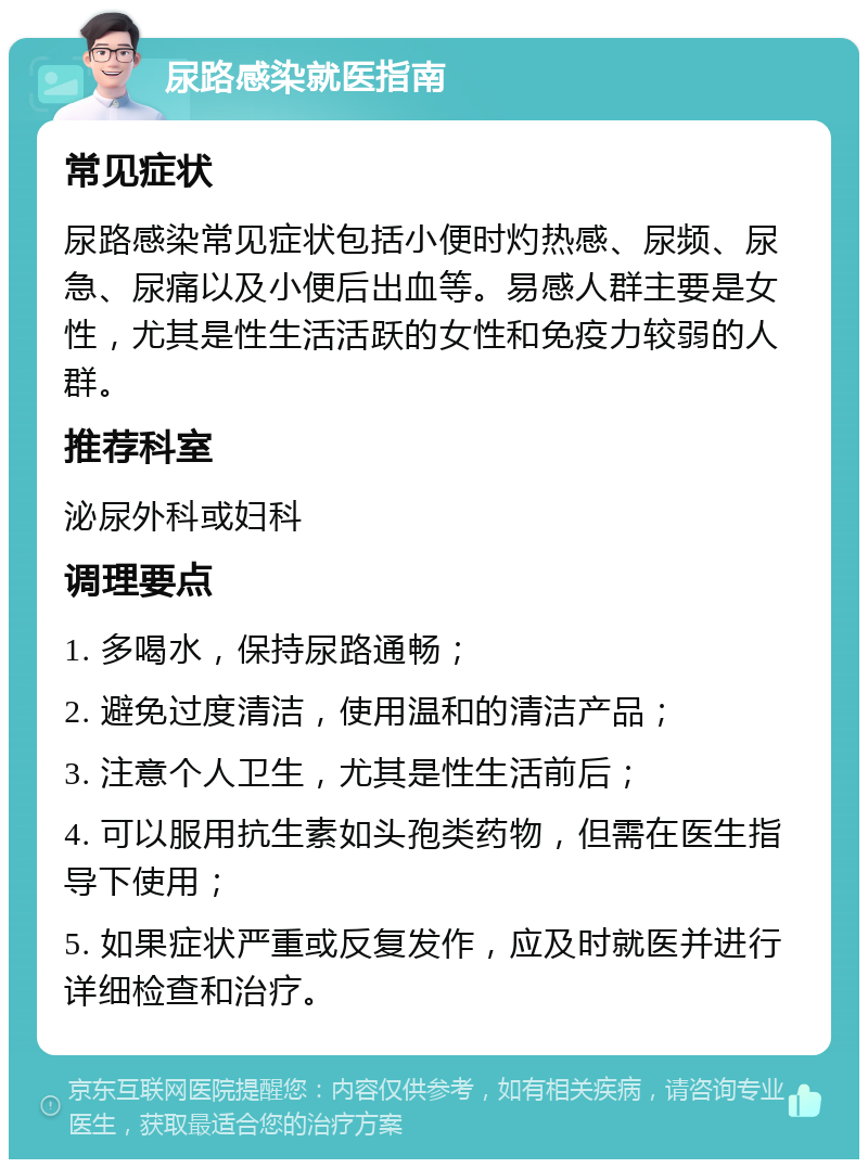 尿路感染就医指南 常见症状 尿路感染常见症状包括小便时灼热感、尿频、尿急、尿痛以及小便后出血等。易感人群主要是女性，尤其是性生活活跃的女性和免疫力较弱的人群。 推荐科室 泌尿外科或妇科 调理要点 1. 多喝水，保持尿路通畅； 2. 避免过度清洁，使用温和的清洁产品； 3. 注意个人卫生，尤其是性生活前后； 4. 可以服用抗生素如头孢类药物，但需在医生指导下使用； 5. 如果症状严重或反复发作，应及时就医并进行详细检查和治疗。