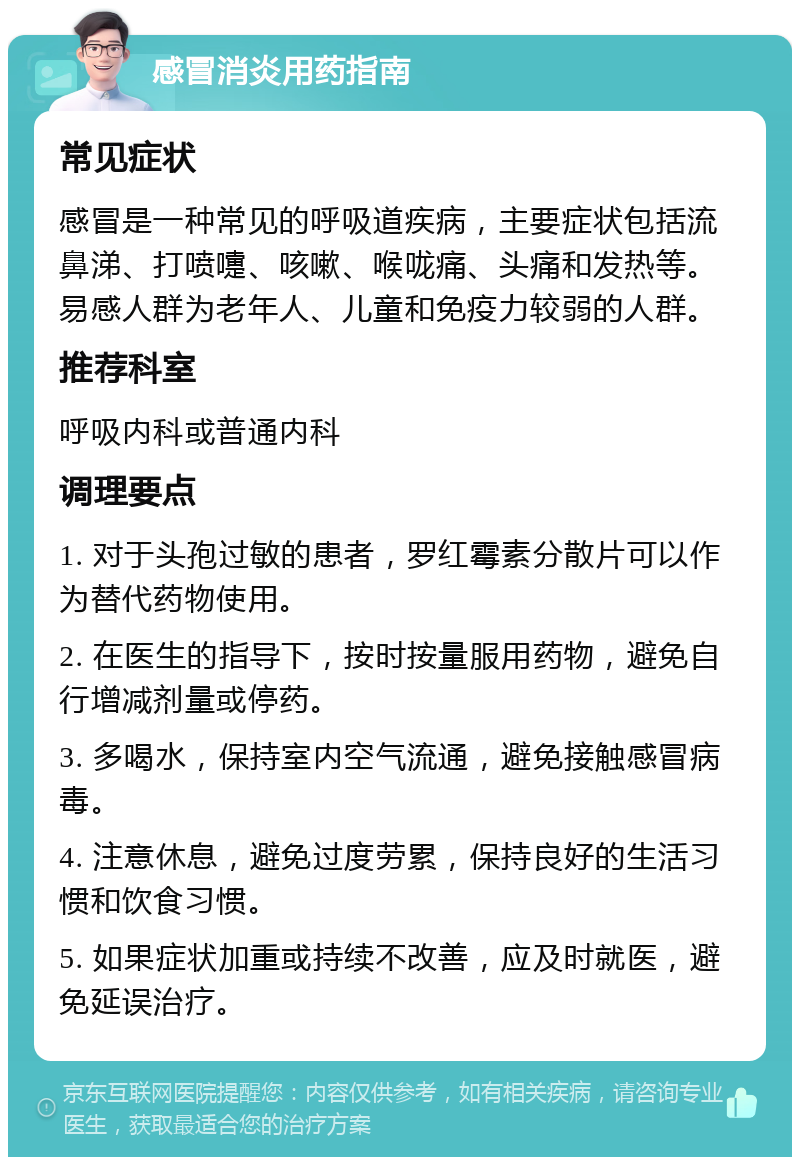 感冒消炎用药指南 常见症状 感冒是一种常见的呼吸道疾病，主要症状包括流鼻涕、打喷嚏、咳嗽、喉咙痛、头痛和发热等。易感人群为老年人、儿童和免疫力较弱的人群。 推荐科室 呼吸内科或普通内科 调理要点 1. 对于头孢过敏的患者，罗红霉素分散片可以作为替代药物使用。 2. 在医生的指导下，按时按量服用药物，避免自行增减剂量或停药。 3. 多喝水，保持室内空气流通，避免接触感冒病毒。 4. 注意休息，避免过度劳累，保持良好的生活习惯和饮食习惯。 5. 如果症状加重或持续不改善，应及时就医，避免延误治疗。