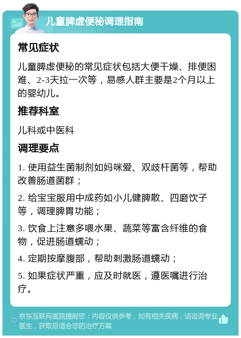 儿童脾虚便秘调理指南 常见症状 儿童脾虚便秘的常见症状包括大便干燥、排便困难、2-3天拉一次等，易感人群主要是2个月以上的婴幼儿。 推荐科室 儿科或中医科 调理要点 1. 使用益生菌制剂如妈咪爱、双歧杆菌等，帮助改善肠道菌群； 2. 给宝宝服用中成药如小儿健脾散、四磨饮子等，调理脾胃功能； 3. 饮食上注意多喂水果、蔬菜等富含纤维的食物，促进肠道蠕动； 4. 定期按摩腹部，帮助刺激肠道蠕动； 5. 如果症状严重，应及时就医，遵医嘱进行治疗。