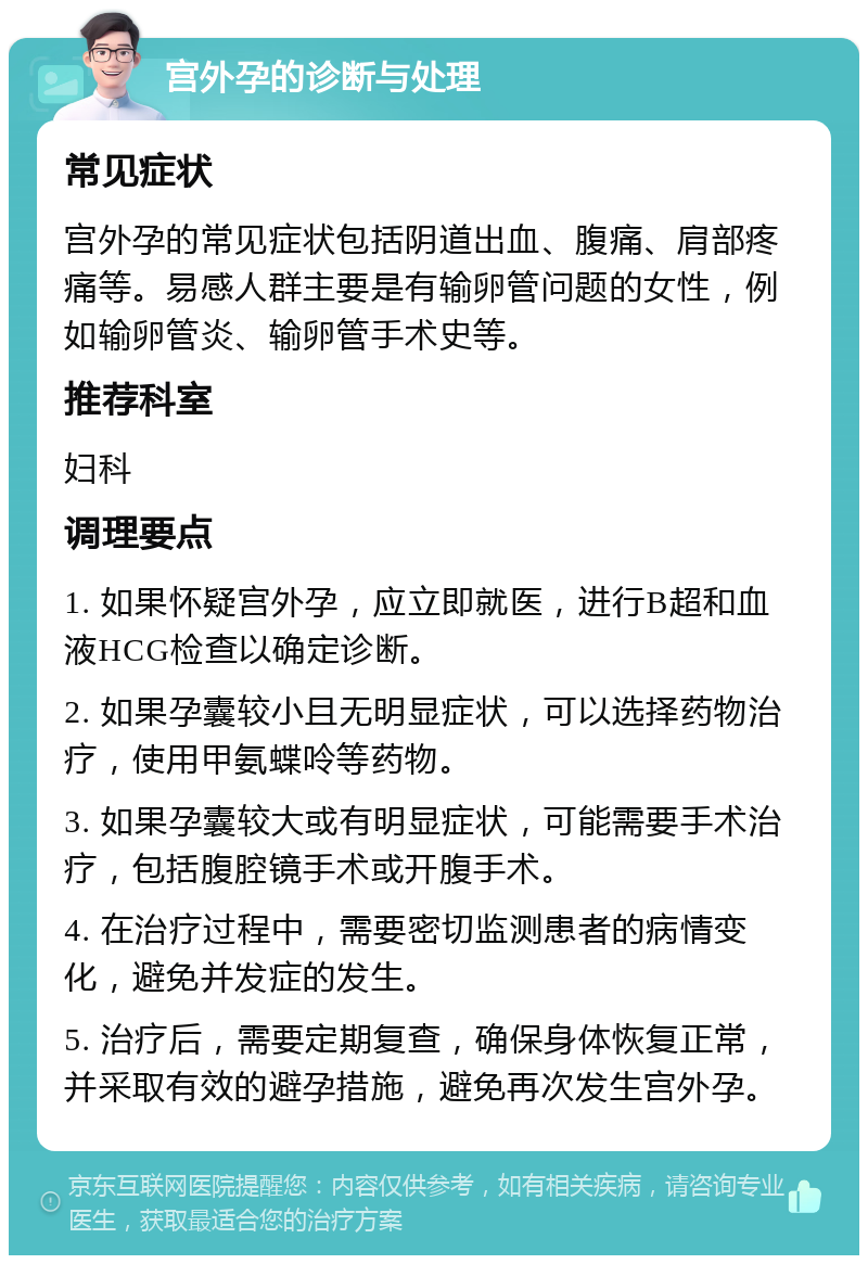 宫外孕的诊断与处理 常见症状 宫外孕的常见症状包括阴道出血、腹痛、肩部疼痛等。易感人群主要是有输卵管问题的女性，例如输卵管炎、输卵管手术史等。 推荐科室 妇科 调理要点 1. 如果怀疑宫外孕，应立即就医，进行B超和血液HCG检查以确定诊断。 2. 如果孕囊较小且无明显症状，可以选择药物治疗，使用甲氨蝶呤等药物。 3. 如果孕囊较大或有明显症状，可能需要手术治疗，包括腹腔镜手术或开腹手术。 4. 在治疗过程中，需要密切监测患者的病情变化，避免并发症的发生。 5. 治疗后，需要定期复查，确保身体恢复正常，并采取有效的避孕措施，避免再次发生宫外孕。