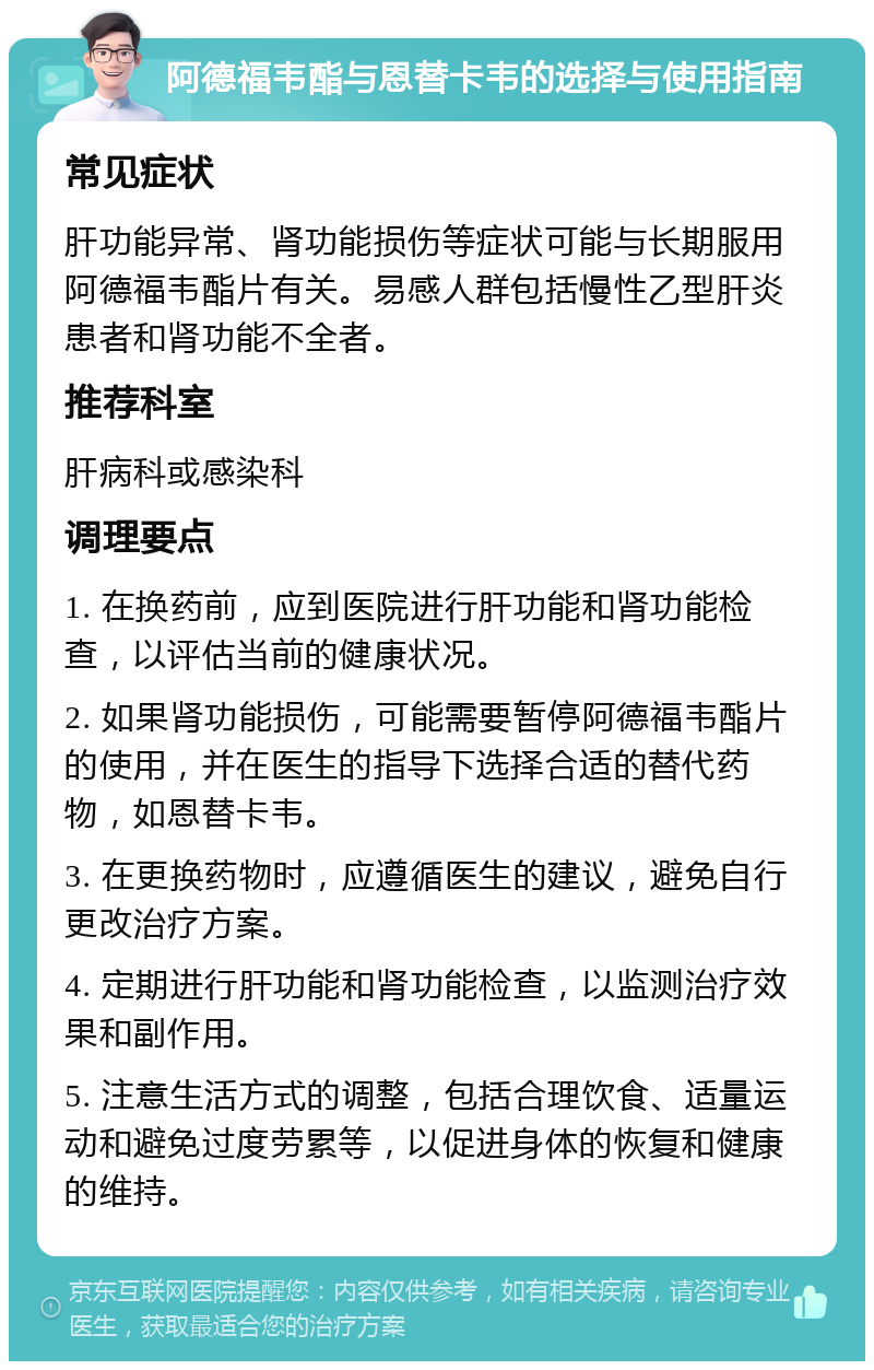 阿德福韦酯与恩替卡韦的选择与使用指南 常见症状 肝功能异常、肾功能损伤等症状可能与长期服用阿德福韦酯片有关。易感人群包括慢性乙型肝炎患者和肾功能不全者。 推荐科室 肝病科或感染科 调理要点 1. 在换药前，应到医院进行肝功能和肾功能检查，以评估当前的健康状况。 2. 如果肾功能损伤，可能需要暂停阿德福韦酯片的使用，并在医生的指导下选择合适的替代药物，如恩替卡韦。 3. 在更换药物时，应遵循医生的建议，避免自行更改治疗方案。 4. 定期进行肝功能和肾功能检查，以监测治疗效果和副作用。 5. 注意生活方式的调整，包括合理饮食、适量运动和避免过度劳累等，以促进身体的恢复和健康的维持。