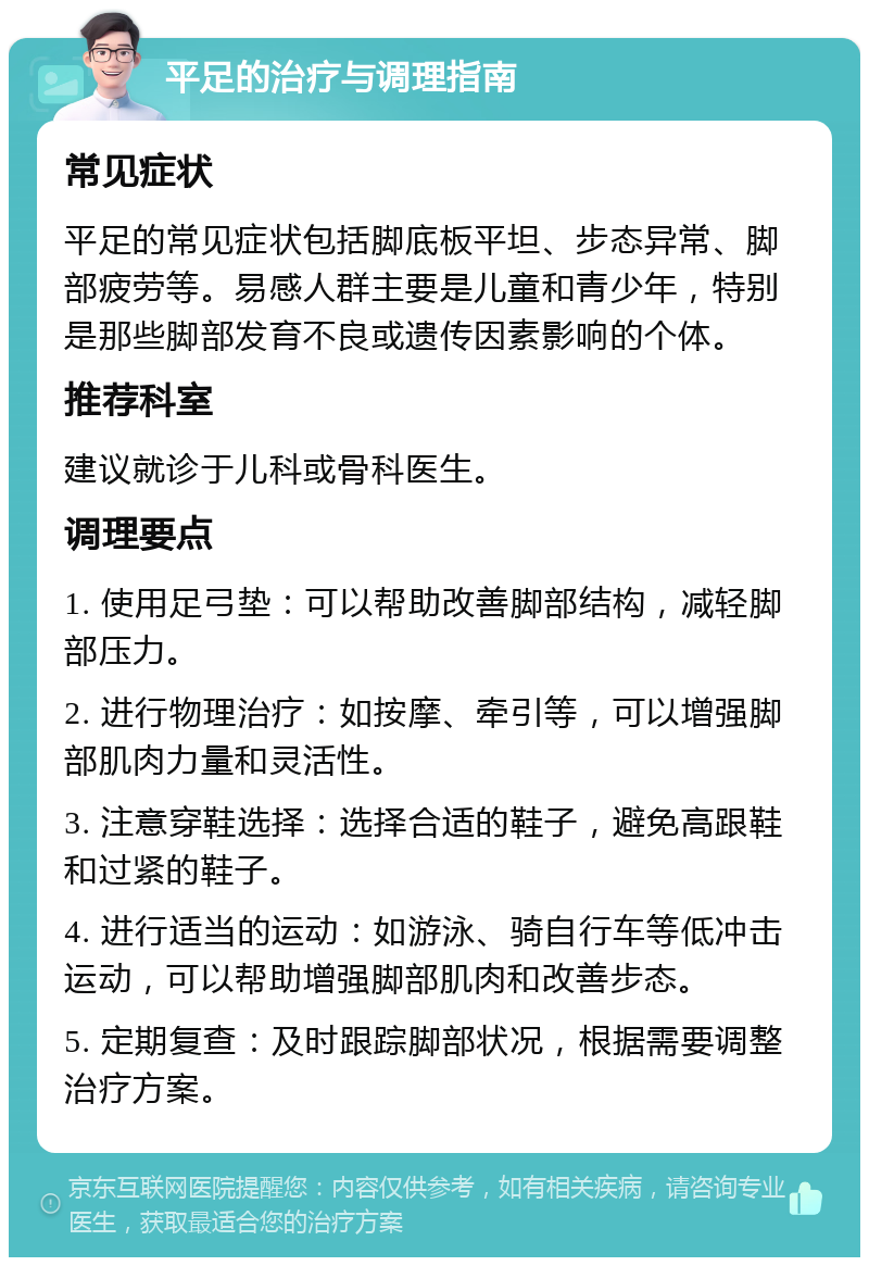 平足的治疗与调理指南 常见症状 平足的常见症状包括脚底板平坦、步态异常、脚部疲劳等。易感人群主要是儿童和青少年，特别是那些脚部发育不良或遗传因素影响的个体。 推荐科室 建议就诊于儿科或骨科医生。 调理要点 1. 使用足弓垫：可以帮助改善脚部结构，减轻脚部压力。 2. 进行物理治疗：如按摩、牵引等，可以增强脚部肌肉力量和灵活性。 3. 注意穿鞋选择：选择合适的鞋子，避免高跟鞋和过紧的鞋子。 4. 进行适当的运动：如游泳、骑自行车等低冲击运动，可以帮助增强脚部肌肉和改善步态。 5. 定期复查：及时跟踪脚部状况，根据需要调整治疗方案。