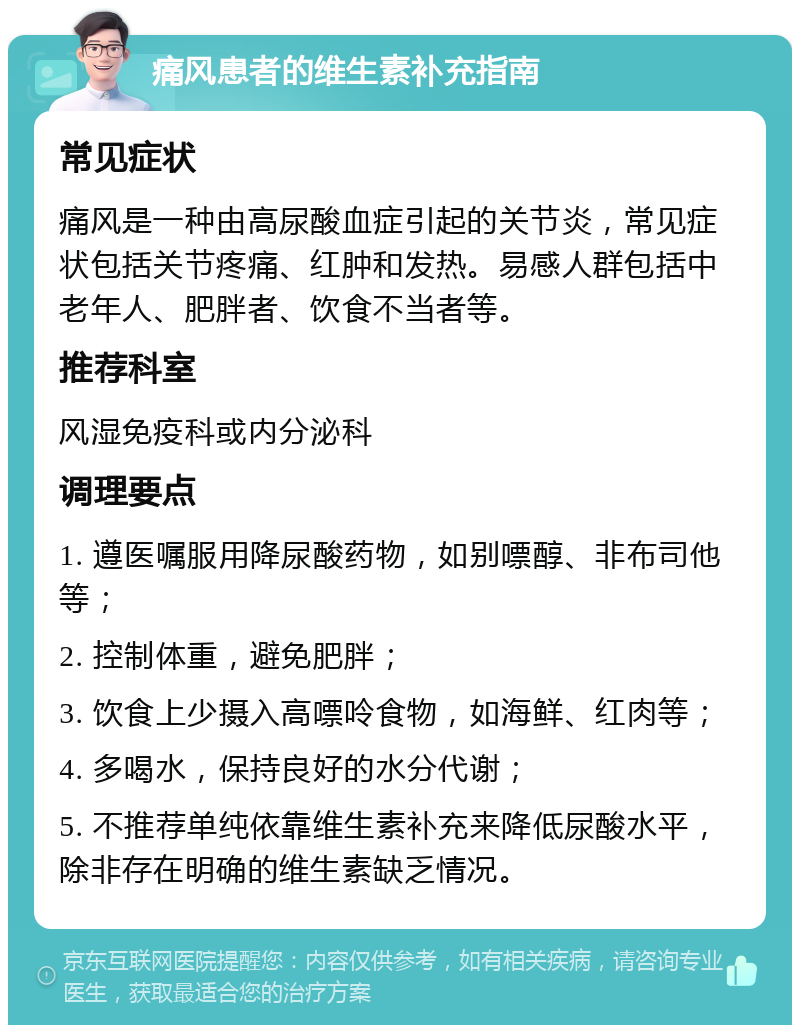 痛风患者的维生素补充指南 常见症状 痛风是一种由高尿酸血症引起的关节炎，常见症状包括关节疼痛、红肿和发热。易感人群包括中老年人、肥胖者、饮食不当者等。 推荐科室 风湿免疫科或内分泌科 调理要点 1. 遵医嘱服用降尿酸药物，如别嘌醇、非布司他等； 2. 控制体重，避免肥胖； 3. 饮食上少摄入高嘌呤食物，如海鲜、红肉等； 4. 多喝水，保持良好的水分代谢； 5. 不推荐单纯依靠维生素补充来降低尿酸水平，除非存在明确的维生素缺乏情况。