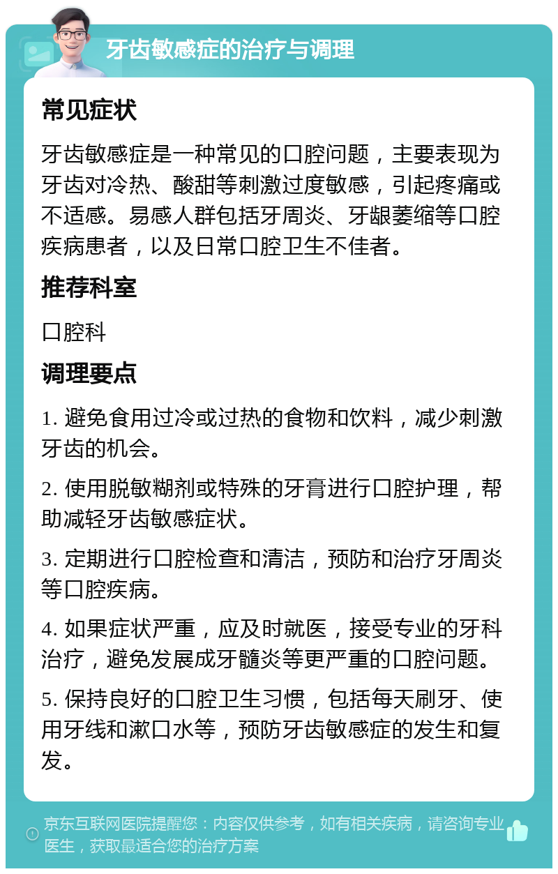 牙齿敏感症的治疗与调理 常见症状 牙齿敏感症是一种常见的口腔问题，主要表现为牙齿对冷热、酸甜等刺激过度敏感，引起疼痛或不适感。易感人群包括牙周炎、牙龈萎缩等口腔疾病患者，以及日常口腔卫生不佳者。 推荐科室 口腔科 调理要点 1. 避免食用过冷或过热的食物和饮料，减少刺激牙齿的机会。 2. 使用脱敏糊剂或特殊的牙膏进行口腔护理，帮助减轻牙齿敏感症状。 3. 定期进行口腔检查和清洁，预防和治疗牙周炎等口腔疾病。 4. 如果症状严重，应及时就医，接受专业的牙科治疗，避免发展成牙髓炎等更严重的口腔问题。 5. 保持良好的口腔卫生习惯，包括每天刷牙、使用牙线和漱口水等，预防牙齿敏感症的发生和复发。