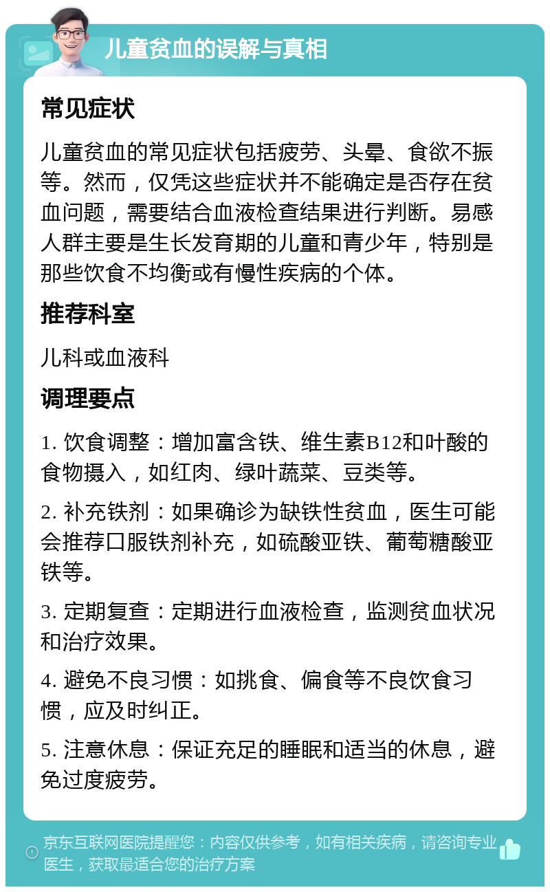 儿童贫血的误解与真相 常见症状 儿童贫血的常见症状包括疲劳、头晕、食欲不振等。然而，仅凭这些症状并不能确定是否存在贫血问题，需要结合血液检查结果进行判断。易感人群主要是生长发育期的儿童和青少年，特别是那些饮食不均衡或有慢性疾病的个体。 推荐科室 儿科或血液科 调理要点 1. 饮食调整：增加富含铁、维生素B12和叶酸的食物摄入，如红肉、绿叶蔬菜、豆类等。 2. 补充铁剂：如果确诊为缺铁性贫血，医生可能会推荐口服铁剂补充，如硫酸亚铁、葡萄糖酸亚铁等。 3. 定期复查：定期进行血液检查，监测贫血状况和治疗效果。 4. 避免不良习惯：如挑食、偏食等不良饮食习惯，应及时纠正。 5. 注意休息：保证充足的睡眠和适当的休息，避免过度疲劳。