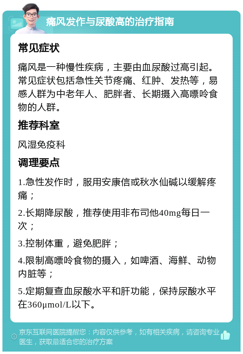 痛风发作与尿酸高的治疗指南 常见症状 痛风是一种慢性疾病，主要由血尿酸过高引起。常见症状包括急性关节疼痛、红肿、发热等，易感人群为中老年人、肥胖者、长期摄入高嘌呤食物的人群。 推荐科室 风湿免疫科 调理要点 1.急性发作时，服用安康信或秋水仙碱以缓解疼痛； 2.长期降尿酸，推荐使用非布司他40mg每日一次； 3.控制体重，避免肥胖； 4.限制高嘌呤食物的摄入，如啤酒、海鲜、动物内脏等； 5.定期复查血尿酸水平和肝功能，保持尿酸水平在360μmol/L以下。