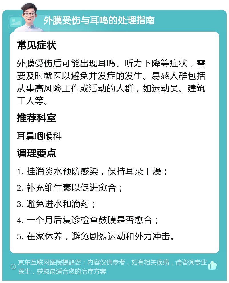 外膜受伤与耳鸣的处理指南 常见症状 外膜受伤后可能出现耳鸣、听力下降等症状，需要及时就医以避免并发症的发生。易感人群包括从事高风险工作或活动的人群，如运动员、建筑工人等。 推荐科室 耳鼻咽喉科 调理要点 1. 挂消炎水预防感染，保持耳朵干燥； 2. 补充维生素以促进愈合； 3. 避免进水和滴药； 4. 一个月后复诊检查鼓膜是否愈合； 5. 在家休养，避免剧烈运动和外力冲击。