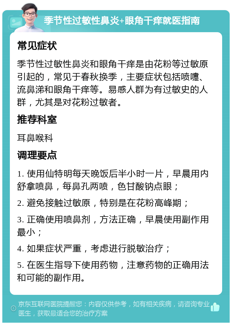 季节性过敏性鼻炎+眼角干痒就医指南 常见症状 季节性过敏性鼻炎和眼角干痒是由花粉等过敏原引起的，常见于春秋换季，主要症状包括喷嚏、流鼻涕和眼角干痒等。易感人群为有过敏史的人群，尤其是对花粉过敏者。 推荐科室 耳鼻喉科 调理要点 1. 使用仙特明每天晚饭后半小时一片，早晨用内舒拿喷鼻，每鼻孔两喷，色甘酸钠点眼； 2. 避免接触过敏原，特别是在花粉高峰期； 3. 正确使用喷鼻剂，方法正确，早晨使用副作用最小； 4. 如果症状严重，考虑进行脱敏治疗； 5. 在医生指导下使用药物，注意药物的正确用法和可能的副作用。