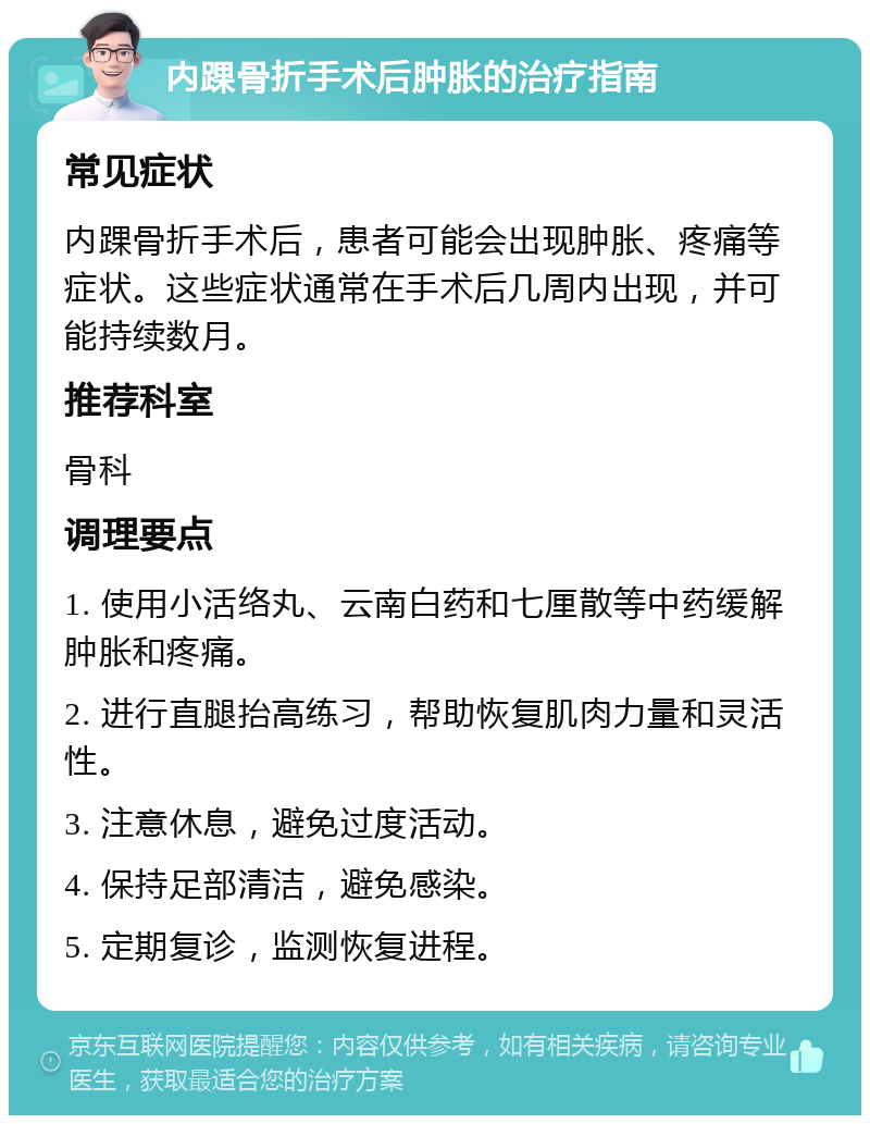 内踝骨折手术后肿胀的治疗指南 常见症状 内踝骨折手术后，患者可能会出现肿胀、疼痛等症状。这些症状通常在手术后几周内出现，并可能持续数月。 推荐科室 骨科 调理要点 1. 使用小活络丸、云南白药和七厘散等中药缓解肿胀和疼痛。 2. 进行直腿抬高练习，帮助恢复肌肉力量和灵活性。 3. 注意休息，避免过度活动。 4. 保持足部清洁，避免感染。 5. 定期复诊，监测恢复进程。