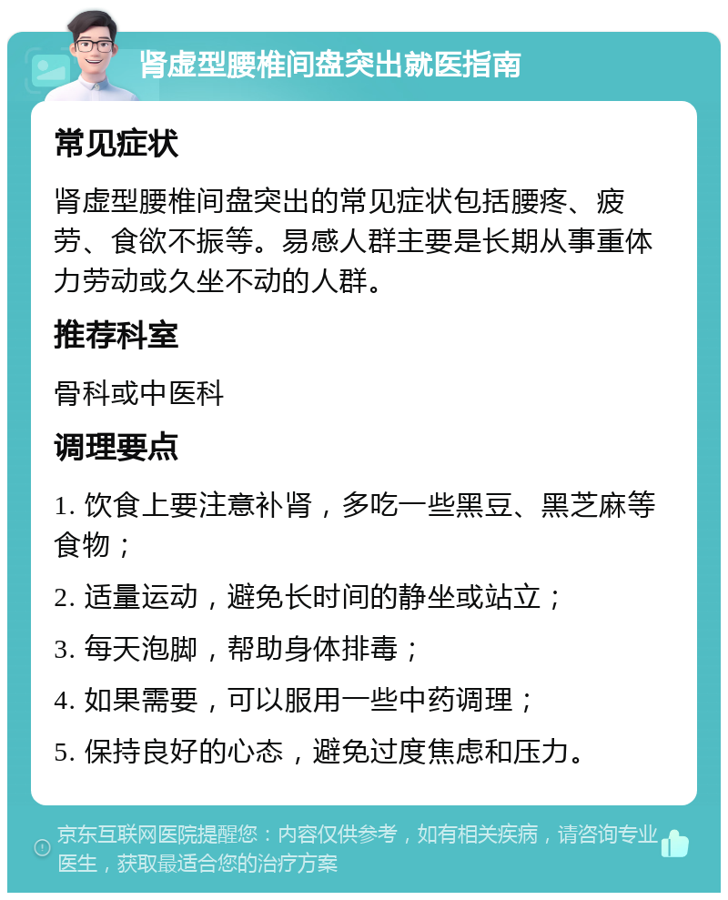 肾虚型腰椎间盘突出就医指南 常见症状 肾虚型腰椎间盘突出的常见症状包括腰疼、疲劳、食欲不振等。易感人群主要是长期从事重体力劳动或久坐不动的人群。 推荐科室 骨科或中医科 调理要点 1. 饮食上要注意补肾，多吃一些黑豆、黑芝麻等食物； 2. 适量运动，避免长时间的静坐或站立； 3. 每天泡脚，帮助身体排毒； 4. 如果需要，可以服用一些中药调理； 5. 保持良好的心态，避免过度焦虑和压力。