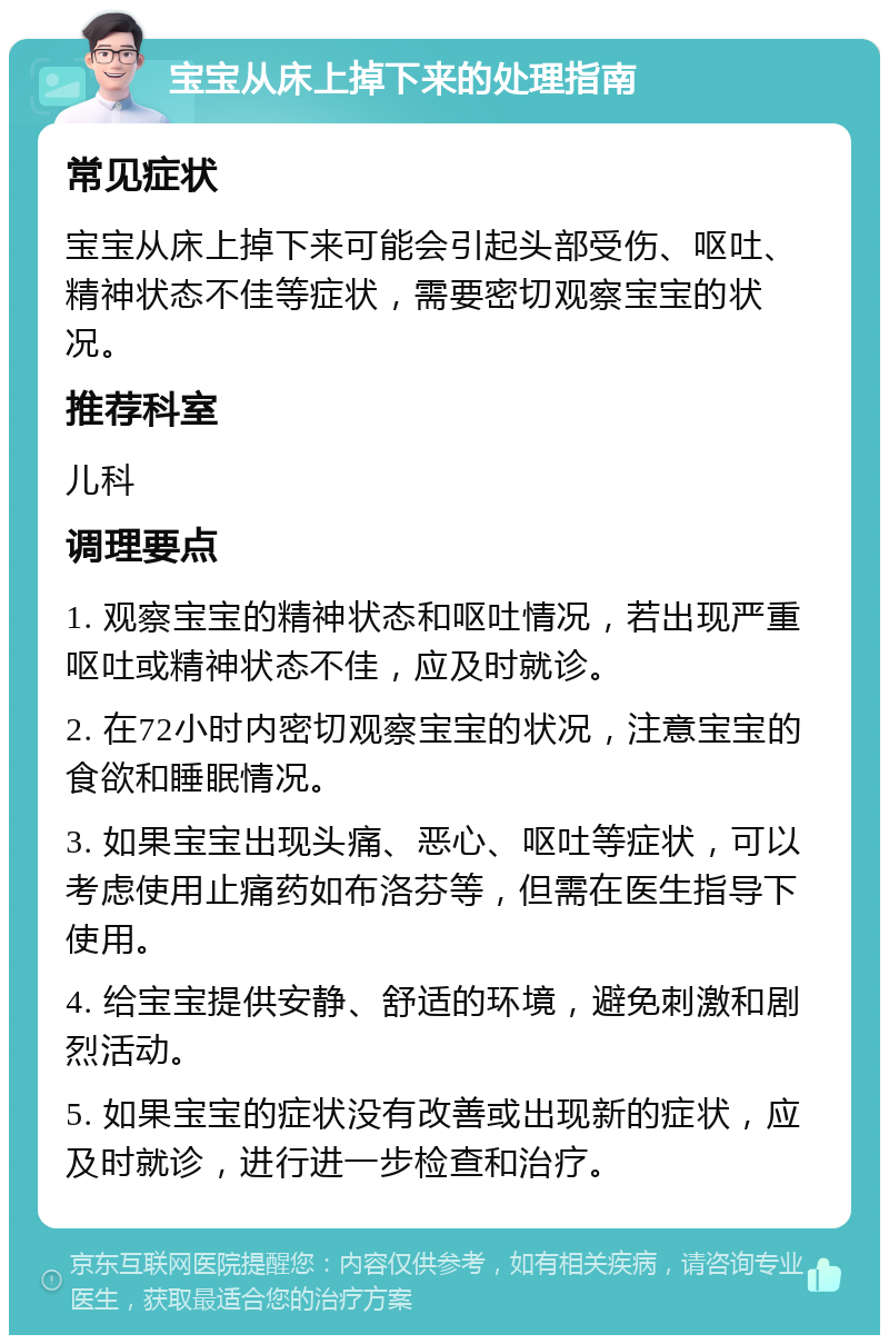 宝宝从床上掉下来的处理指南 常见症状 宝宝从床上掉下来可能会引起头部受伤、呕吐、精神状态不佳等症状，需要密切观察宝宝的状况。 推荐科室 儿科 调理要点 1. 观察宝宝的精神状态和呕吐情况，若出现严重呕吐或精神状态不佳，应及时就诊。 2. 在72小时内密切观察宝宝的状况，注意宝宝的食欲和睡眠情况。 3. 如果宝宝出现头痛、恶心、呕吐等症状，可以考虑使用止痛药如布洛芬等，但需在医生指导下使用。 4. 给宝宝提供安静、舒适的环境，避免刺激和剧烈活动。 5. 如果宝宝的症状没有改善或出现新的症状，应及时就诊，进行进一步检查和治疗。