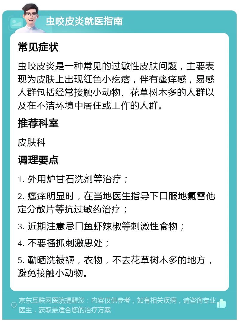 虫咬皮炎就医指南 常见症状 虫咬皮炎是一种常见的过敏性皮肤问题，主要表现为皮肤上出现红色小疙瘩，伴有瘙痒感，易感人群包括经常接触小动物、花草树木多的人群以及在不洁环境中居住或工作的人群。 推荐科室 皮肤科 调理要点 1. 外用炉甘石洗剂等治疗； 2. 瘙痒明显时，在当地医生指导下口服地氯雷他定分散片等抗过敏药治疗； 3. 近期注意忌口鱼虾辣椒等刺激性食物； 4. 不要搔抓刺激患处； 5. 勤晒洗被褥，衣物，不去花草树木多的地方，避免接触小动物。