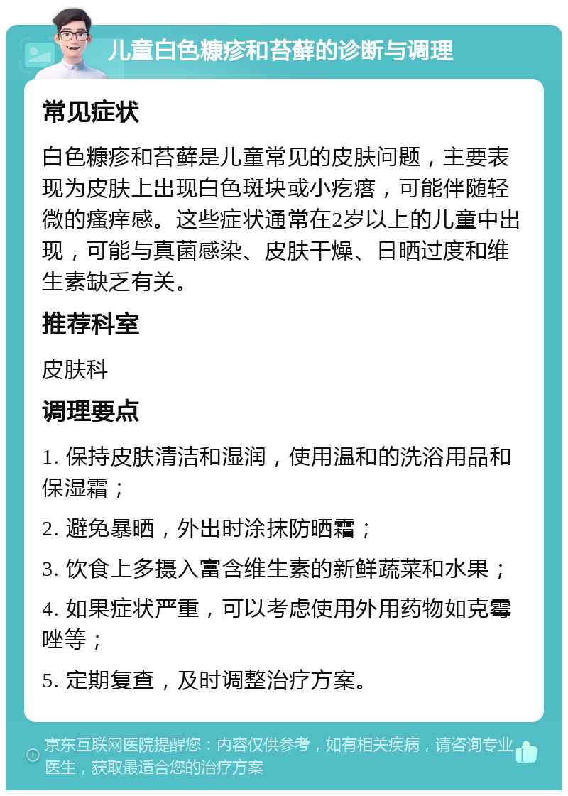 儿童白色糠疹和苔藓的诊断与调理 常见症状 白色糠疹和苔藓是儿童常见的皮肤问题，主要表现为皮肤上出现白色斑块或小疙瘩，可能伴随轻微的瘙痒感。这些症状通常在2岁以上的儿童中出现，可能与真菌感染、皮肤干燥、日晒过度和维生素缺乏有关。 推荐科室 皮肤科 调理要点 1. 保持皮肤清洁和湿润，使用温和的洗浴用品和保湿霜； 2. 避免暴晒，外出时涂抹防晒霜； 3. 饮食上多摄入富含维生素的新鲜蔬菜和水果； 4. 如果症状严重，可以考虑使用外用药物如克霉唑等； 5. 定期复查，及时调整治疗方案。