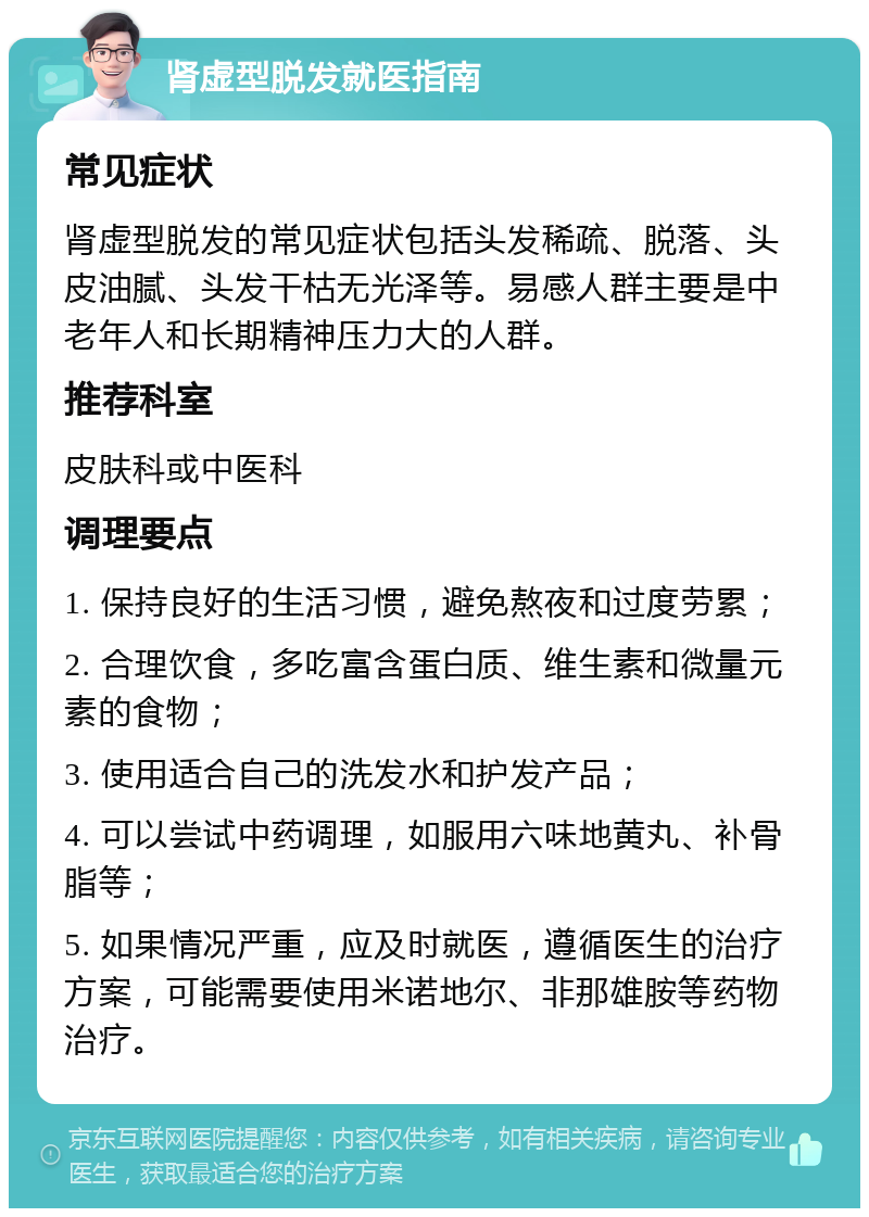 肾虚型脱发就医指南 常见症状 肾虚型脱发的常见症状包括头发稀疏、脱落、头皮油腻、头发干枯无光泽等。易感人群主要是中老年人和长期精神压力大的人群。 推荐科室 皮肤科或中医科 调理要点 1. 保持良好的生活习惯，避免熬夜和过度劳累； 2. 合理饮食，多吃富含蛋白质、维生素和微量元素的食物； 3. 使用适合自己的洗发水和护发产品； 4. 可以尝试中药调理，如服用六味地黄丸、补骨脂等； 5. 如果情况严重，应及时就医，遵循医生的治疗方案，可能需要使用米诺地尔、非那雄胺等药物治疗。