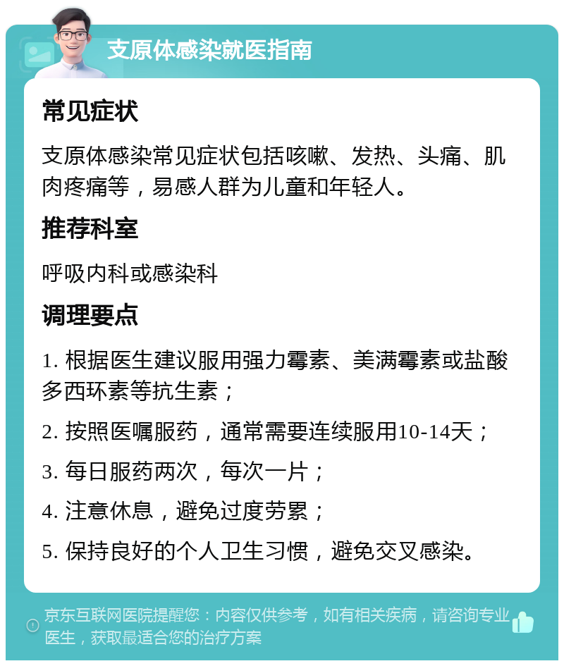 支原体感染就医指南 常见症状 支原体感染常见症状包括咳嗽、发热、头痛、肌肉疼痛等，易感人群为儿童和年轻人。 推荐科室 呼吸内科或感染科 调理要点 1. 根据医生建议服用强力霉素、美满霉素或盐酸多西环素等抗生素； 2. 按照医嘱服药，通常需要连续服用10-14天； 3. 每日服药两次，每次一片； 4. 注意休息，避免过度劳累； 5. 保持良好的个人卫生习惯，避免交叉感染。