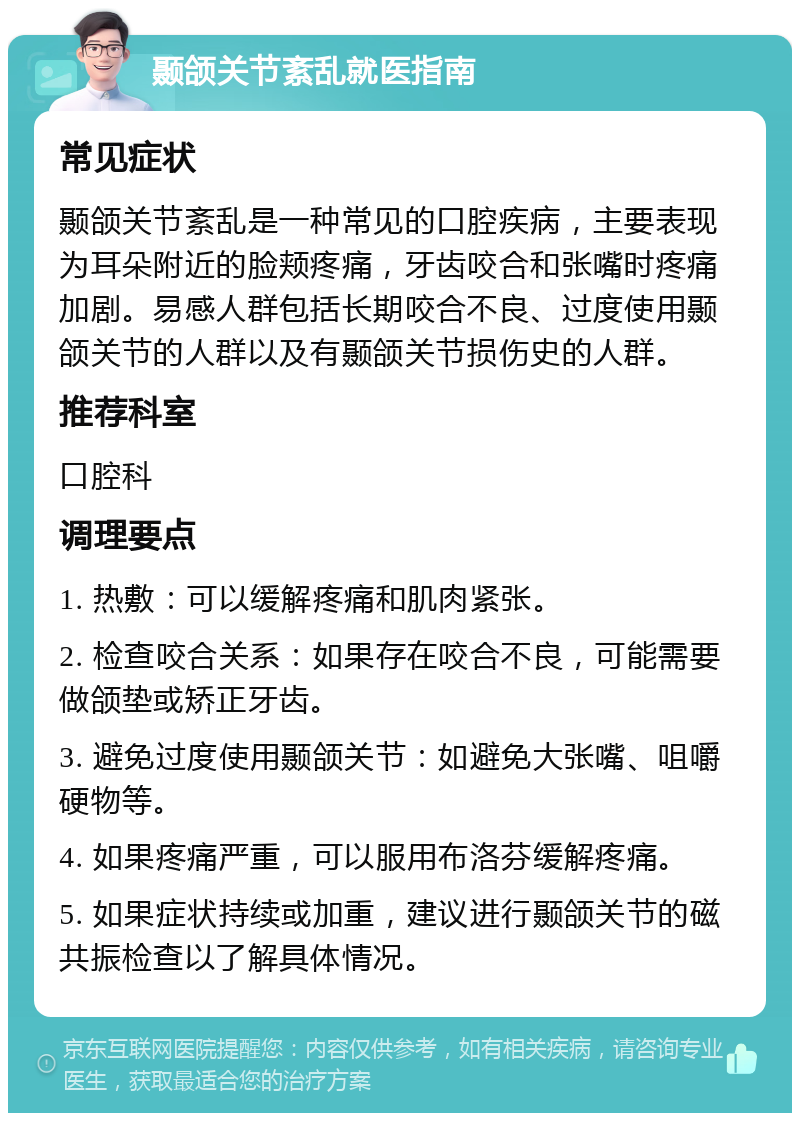 颞颌关节紊乱就医指南 常见症状 颞颌关节紊乱是一种常见的口腔疾病，主要表现为耳朵附近的脸颊疼痛，牙齿咬合和张嘴时疼痛加剧。易感人群包括长期咬合不良、过度使用颞颌关节的人群以及有颞颌关节损伤史的人群。 推荐科室 口腔科 调理要点 1. 热敷：可以缓解疼痛和肌肉紧张。 2. 检查咬合关系：如果存在咬合不良，可能需要做颌垫或矫正牙齿。 3. 避免过度使用颞颌关节：如避免大张嘴、咀嚼硬物等。 4. 如果疼痛严重，可以服用布洛芬缓解疼痛。 5. 如果症状持续或加重，建议进行颞颌关节的磁共振检查以了解具体情况。