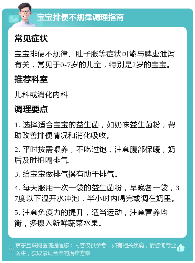 宝宝排便不规律调理指南 常见症状 宝宝排便不规律、肚子胀等症状可能与脾虚泄泻有关，常见于0-7岁的儿童，特别是2岁的宝宝。 推荐科室 儿科或消化内科 调理要点 1. 选择适合宝宝的益生菌，如奶味益生菌粉，帮助改善排便情况和消化吸收。 2. 平时按需喂养，不吃过饱，注意腹部保暖，奶后及时拍嗝排气。 3. 给宝宝做排气操有助于排气。 4. 每天服用一次一袋的益生菌粉，早晚各一袋，37度以下温开水冲泡，半小时内喝完或调在奶里。 5. 注意免疫力的提升，适当运动，注意营养均衡，多摄入新鲜蔬菜水果。