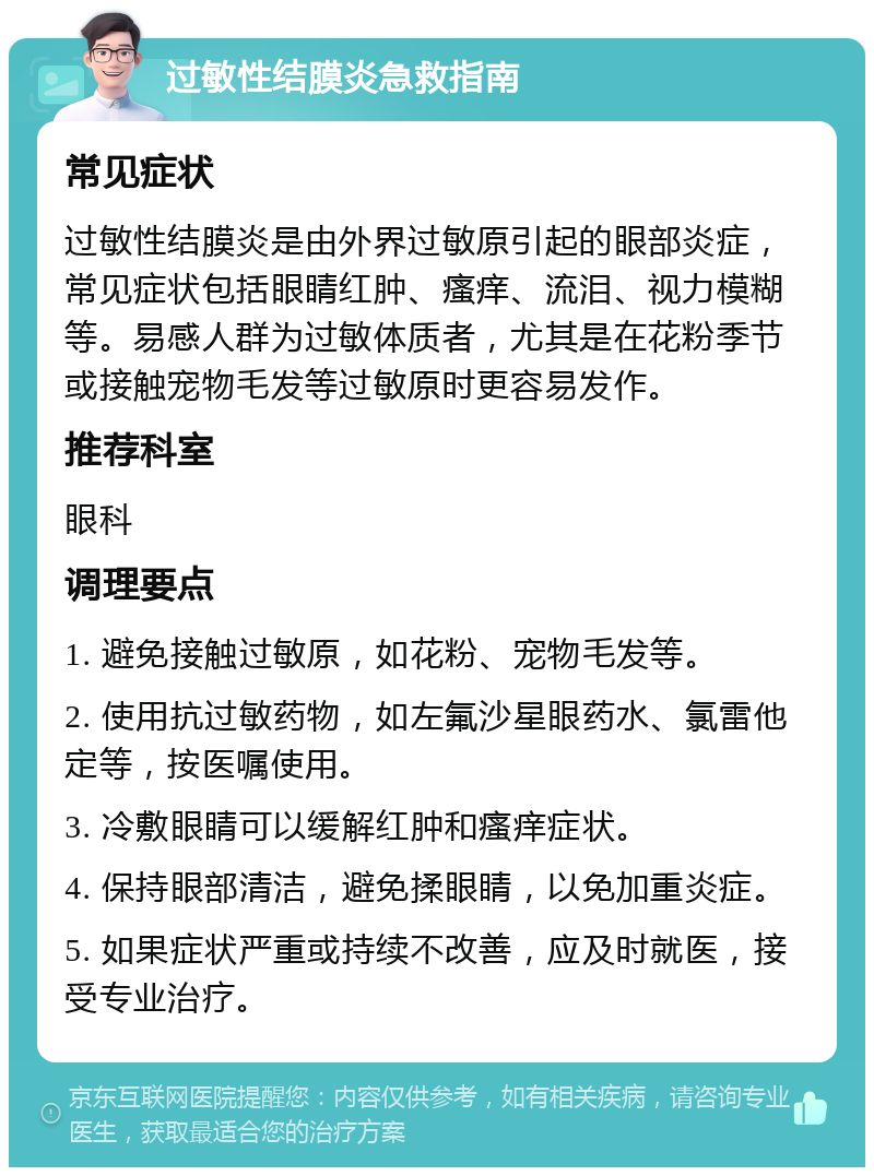 过敏性结膜炎急救指南 常见症状 过敏性结膜炎是由外界过敏原引起的眼部炎症，常见症状包括眼睛红肿、瘙痒、流泪、视力模糊等。易感人群为过敏体质者，尤其是在花粉季节或接触宠物毛发等过敏原时更容易发作。 推荐科室 眼科 调理要点 1. 避免接触过敏原，如花粉、宠物毛发等。 2. 使用抗过敏药物，如左氟沙星眼药水、氯雷他定等，按医嘱使用。 3. 冷敷眼睛可以缓解红肿和瘙痒症状。 4. 保持眼部清洁，避免揉眼睛，以免加重炎症。 5. 如果症状严重或持续不改善，应及时就医，接受专业治疗。