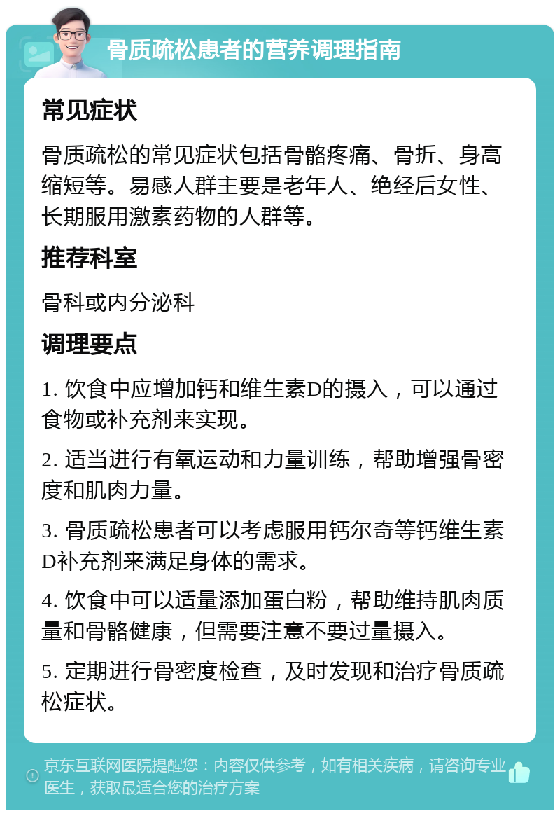 骨质疏松患者的营养调理指南 常见症状 骨质疏松的常见症状包括骨骼疼痛、骨折、身高缩短等。易感人群主要是老年人、绝经后女性、长期服用激素药物的人群等。 推荐科室 骨科或内分泌科 调理要点 1. 饮食中应增加钙和维生素D的摄入，可以通过食物或补充剂来实现。 2. 适当进行有氧运动和力量训练，帮助增强骨密度和肌肉力量。 3. 骨质疏松患者可以考虑服用钙尔奇等钙维生素D补充剂来满足身体的需求。 4. 饮食中可以适量添加蛋白粉，帮助维持肌肉质量和骨骼健康，但需要注意不要过量摄入。 5. 定期进行骨密度检查，及时发现和治疗骨质疏松症状。