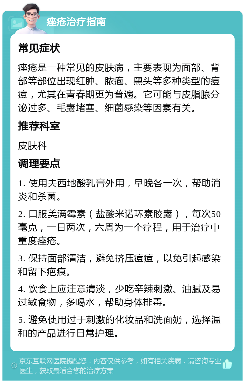 痤疮治疗指南 常见症状 痤疮是一种常见的皮肤病，主要表现为面部、背部等部位出现红肿、脓疱、黑头等多种类型的痘痘，尤其在青春期更为普遍。它可能与皮脂腺分泌过多、毛囊堵塞、细菌感染等因素有关。 推荐科室 皮肤科 调理要点 1. 使用夫西地酸乳膏外用，早晚各一次，帮助消炎和杀菌。 2. 口服美满霉素（盐酸米诺环素胶囊），每次50毫克，一日两次，六周为一个疗程，用于治疗中重度痤疮。 3. 保持面部清洁，避免挤压痘痘，以免引起感染和留下疤痕。 4. 饮食上应注意清淡，少吃辛辣刺激、油腻及易过敏食物，多喝水，帮助身体排毒。 5. 避免使用过于刺激的化妆品和洗面奶，选择温和的产品进行日常护理。