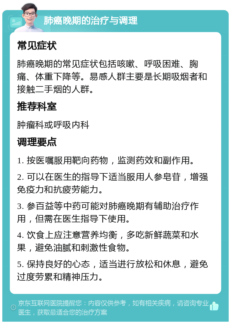 肺癌晚期的治疗与调理 常见症状 肺癌晚期的常见症状包括咳嗽、呼吸困难、胸痛、体重下降等。易感人群主要是长期吸烟者和接触二手烟的人群。 推荐科室 肿瘤科或呼吸内科 调理要点 1. 按医嘱服用靶向药物，监测药效和副作用。 2. 可以在医生的指导下适当服用人参皂苷，增强免疫力和抗疲劳能力。 3. 参百益等中药可能对肺癌晚期有辅助治疗作用，但需在医生指导下使用。 4. 饮食上应注意营养均衡，多吃新鲜蔬菜和水果，避免油腻和刺激性食物。 5. 保持良好的心态，适当进行放松和休息，避免过度劳累和精神压力。