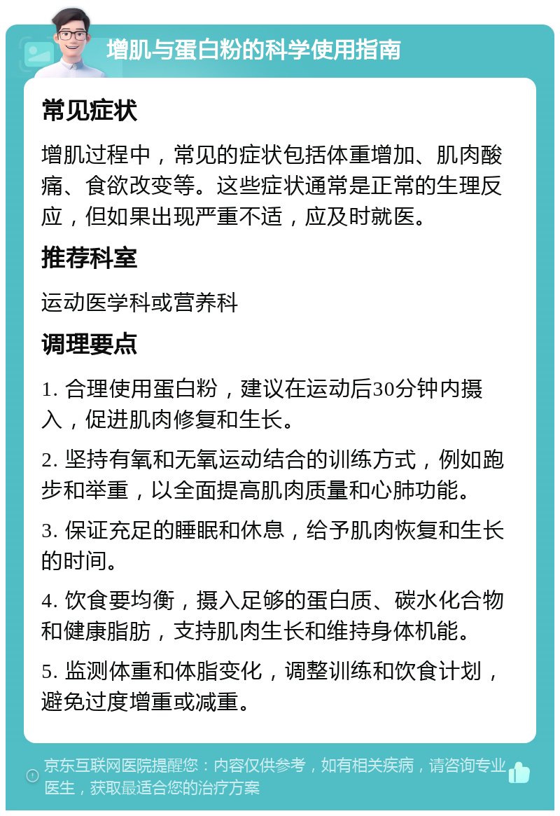 增肌与蛋白粉的科学使用指南 常见症状 增肌过程中，常见的症状包括体重增加、肌肉酸痛、食欲改变等。这些症状通常是正常的生理反应，但如果出现严重不适，应及时就医。 推荐科室 运动医学科或营养科 调理要点 1. 合理使用蛋白粉，建议在运动后30分钟内摄入，促进肌肉修复和生长。 2. 坚持有氧和无氧运动结合的训练方式，例如跑步和举重，以全面提高肌肉质量和心肺功能。 3. 保证充足的睡眠和休息，给予肌肉恢复和生长的时间。 4. 饮食要均衡，摄入足够的蛋白质、碳水化合物和健康脂肪，支持肌肉生长和维持身体机能。 5. 监测体重和体脂变化，调整训练和饮食计划，避免过度增重或减重。