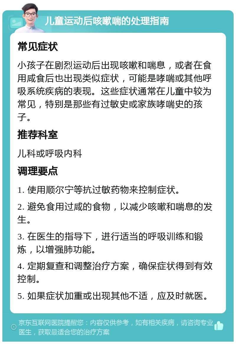 儿童运动后咳嗽喘的处理指南 常见症状 小孩子在剧烈运动后出现咳嗽和喘息，或者在食用咸食后也出现类似症状，可能是哮喘或其他呼吸系统疾病的表现。这些症状通常在儿童中较为常见，特别是那些有过敏史或家族哮喘史的孩子。 推荐科室 儿科或呼吸内科 调理要点 1. 使用顺尔宁等抗过敏药物来控制症状。 2. 避免食用过咸的食物，以减少咳嗽和喘息的发生。 3. 在医生的指导下，进行适当的呼吸训练和锻炼，以增强肺功能。 4. 定期复查和调整治疗方案，确保症状得到有效控制。 5. 如果症状加重或出现其他不适，应及时就医。