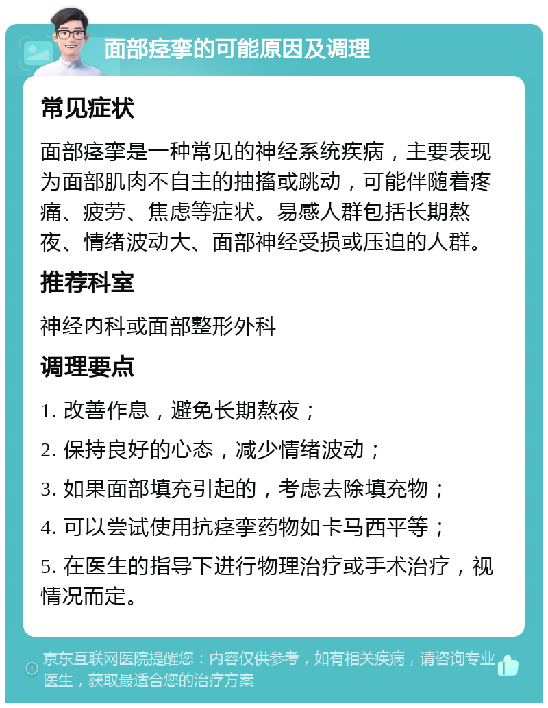 面部痉挛的可能原因及调理 常见症状 面部痉挛是一种常见的神经系统疾病，主要表现为面部肌肉不自主的抽搐或跳动，可能伴随着疼痛、疲劳、焦虑等症状。易感人群包括长期熬夜、情绪波动大、面部神经受损或压迫的人群。 推荐科室 神经内科或面部整形外科 调理要点 1. 改善作息，避免长期熬夜； 2. 保持良好的心态，减少情绪波动； 3. 如果面部填充引起的，考虑去除填充物； 4. 可以尝试使用抗痉挛药物如卡马西平等； 5. 在医生的指导下进行物理治疗或手术治疗，视情况而定。