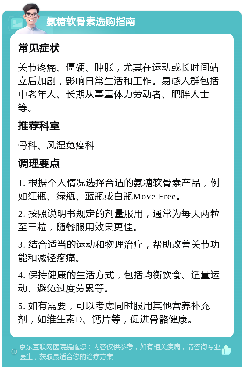 氨糖软骨素选购指南 常见症状 关节疼痛、僵硬、肿胀，尤其在运动或长时间站立后加剧，影响日常生活和工作。易感人群包括中老年人、长期从事重体力劳动者、肥胖人士等。 推荐科室 骨科、风湿免疫科 调理要点 1. 根据个人情况选择合适的氨糖软骨素产品，例如红瓶、绿瓶、蓝瓶或白瓶Move Free。 2. 按照说明书规定的剂量服用，通常为每天两粒至三粒，随餐服用效果更佳。 3. 结合适当的运动和物理治疗，帮助改善关节功能和减轻疼痛。 4. 保持健康的生活方式，包括均衡饮食、适量运动、避免过度劳累等。 5. 如有需要，可以考虑同时服用其他营养补充剂，如维生素D、钙片等，促进骨骼健康。