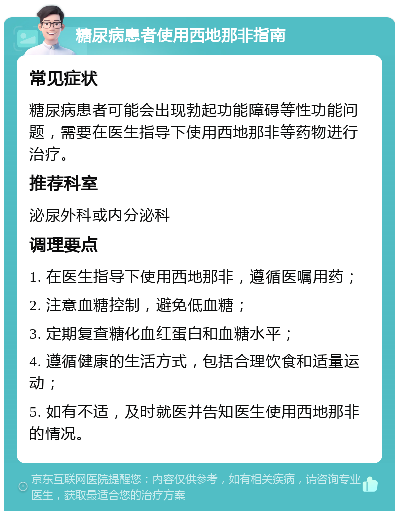 糖尿病患者使用西地那非指南 常见症状 糖尿病患者可能会出现勃起功能障碍等性功能问题，需要在医生指导下使用西地那非等药物进行治疗。 推荐科室 泌尿外科或内分泌科 调理要点 1. 在医生指导下使用西地那非，遵循医嘱用药； 2. 注意血糖控制，避免低血糖； 3. 定期复查糖化血红蛋白和血糖水平； 4. 遵循健康的生活方式，包括合理饮食和适量运动； 5. 如有不适，及时就医并告知医生使用西地那非的情况。