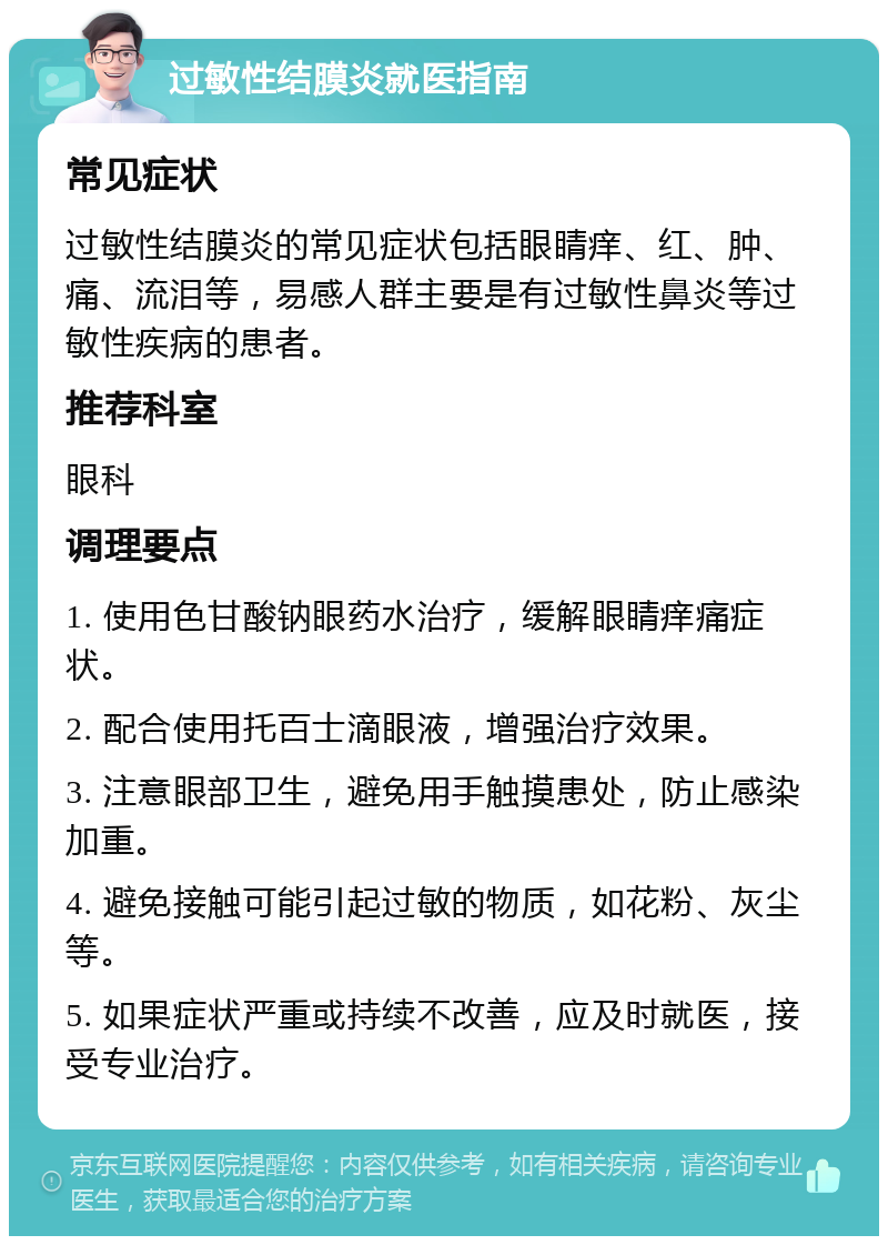 过敏性结膜炎就医指南 常见症状 过敏性结膜炎的常见症状包括眼睛痒、红、肿、痛、流泪等，易感人群主要是有过敏性鼻炎等过敏性疾病的患者。 推荐科室 眼科 调理要点 1. 使用色甘酸钠眼药水治疗，缓解眼睛痒痛症状。 2. 配合使用托百士滴眼液，增强治疗效果。 3. 注意眼部卫生，避免用手触摸患处，防止感染加重。 4. 避免接触可能引起过敏的物质，如花粉、灰尘等。 5. 如果症状严重或持续不改善，应及时就医，接受专业治疗。