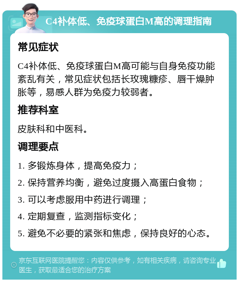 C4补体低、免疫球蛋白M高的调理指南 常见症状 C4补体低、免疫球蛋白M高可能与自身免疫功能紊乱有关，常见症状包括长玫瑰糠疹、唇干燥肿胀等，易感人群为免疫力较弱者。 推荐科室 皮肤科和中医科。 调理要点 1. 多锻炼身体，提高免疫力； 2. 保持营养均衡，避免过度摄入高蛋白食物； 3. 可以考虑服用中药进行调理； 4. 定期复查，监测指标变化； 5. 避免不必要的紧张和焦虑，保持良好的心态。