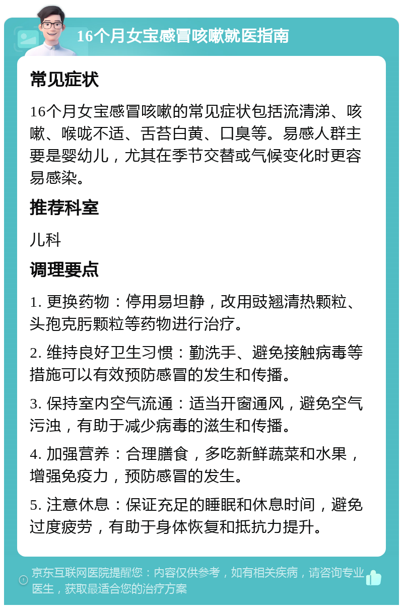 16个月女宝感冒咳嗽就医指南 常见症状 16个月女宝感冒咳嗽的常见症状包括流清涕、咳嗽、喉咙不适、舌苔白黄、口臭等。易感人群主要是婴幼儿，尤其在季节交替或气候变化时更容易感染。 推荐科室 儿科 调理要点 1. 更换药物：停用易坦静，改用豉翘清热颗粒、头孢克肟颗粒等药物进行治疗。 2. 维持良好卫生习惯：勤洗手、避免接触病毒等措施可以有效预防感冒的发生和传播。 3. 保持室内空气流通：适当开窗通风，避免空气污浊，有助于减少病毒的滋生和传播。 4. 加强营养：合理膳食，多吃新鲜蔬菜和水果，增强免疫力，预防感冒的发生。 5. 注意休息：保证充足的睡眠和休息时间，避免过度疲劳，有助于身体恢复和抵抗力提升。