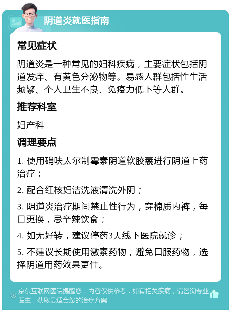 阴道炎就医指南 常见症状 阴道炎是一种常见的妇科疾病，主要症状包括阴道发痒、有黄色分泌物等。易感人群包括性生活频繁、个人卫生不良、免疫力低下等人群。 推荐科室 妇产科 调理要点 1. 使用硝呋太尔制霉素阴道软胶囊进行阴道上药治疗； 2. 配合红核妇洁洗液清洗外阴； 3. 阴道炎治疗期间禁止性行为，穿棉质内裤，每日更换，忌辛辣饮食； 4. 如无好转，建议停药3天线下医院就诊； 5. 不建议长期使用激素药物，避免口服药物，选择阴道用药效果更佳。