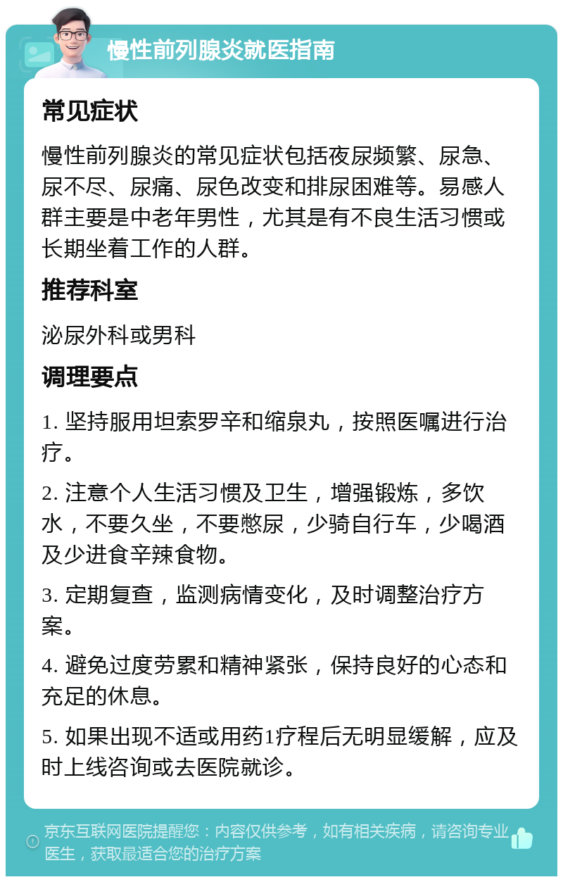 慢性前列腺炎就医指南 常见症状 慢性前列腺炎的常见症状包括夜尿频繁、尿急、尿不尽、尿痛、尿色改变和排尿困难等。易感人群主要是中老年男性，尤其是有不良生活习惯或长期坐着工作的人群。 推荐科室 泌尿外科或男科 调理要点 1. 坚持服用坦索罗辛和缩泉丸，按照医嘱进行治疗。 2. 注意个人生活习惯及卫生，增强锻炼，多饮水，不要久坐，不要憋尿，少骑自行车，少喝酒及少进食辛辣食物。 3. 定期复查，监测病情变化，及时调整治疗方案。 4. 避免过度劳累和精神紧张，保持良好的心态和充足的休息。 5. 如果出现不适或用药1疗程后无明显缓解，应及时上线咨询或去医院就诊。