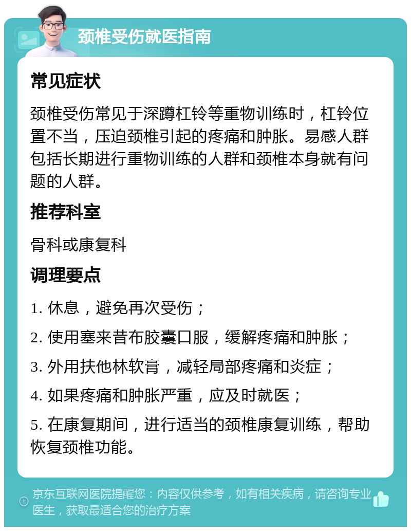 颈椎受伤就医指南 常见症状 颈椎受伤常见于深蹲杠铃等重物训练时，杠铃位置不当，压迫颈椎引起的疼痛和肿胀。易感人群包括长期进行重物训练的人群和颈椎本身就有问题的人群。 推荐科室 骨科或康复科 调理要点 1. 休息，避免再次受伤； 2. 使用塞来昔布胶囊口服，缓解疼痛和肿胀； 3. 外用扶他林软膏，减轻局部疼痛和炎症； 4. 如果疼痛和肿胀严重，应及时就医； 5. 在康复期间，进行适当的颈椎康复训练，帮助恢复颈椎功能。