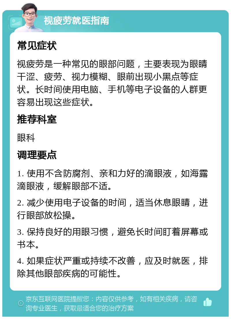 视疲劳就医指南 常见症状 视疲劳是一种常见的眼部问题，主要表现为眼睛干涩、疲劳、视力模糊、眼前出现小黑点等症状。长时间使用电脑、手机等电子设备的人群更容易出现这些症状。 推荐科室 眼科 调理要点 1. 使用不含防腐剂、亲和力好的滴眼液，如海露滴眼液，缓解眼部不适。 2. 减少使用电子设备的时间，适当休息眼睛，进行眼部放松操。 3. 保持良好的用眼习惯，避免长时间盯着屏幕或书本。 4. 如果症状严重或持续不改善，应及时就医，排除其他眼部疾病的可能性。