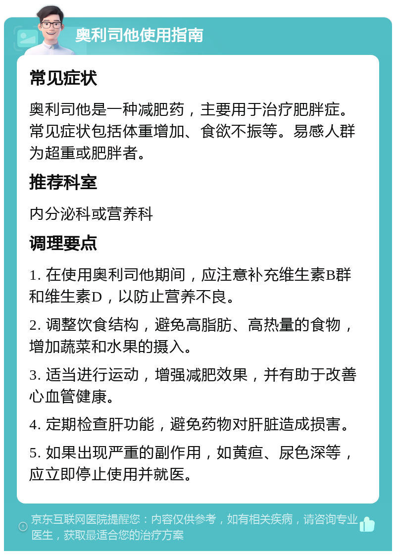 奥利司他使用指南 常见症状 奥利司他是一种减肥药，主要用于治疗肥胖症。常见症状包括体重增加、食欲不振等。易感人群为超重或肥胖者。 推荐科室 内分泌科或营养科 调理要点 1. 在使用奥利司他期间，应注意补充维生素B群和维生素D，以防止营养不良。 2. 调整饮食结构，避免高脂肪、高热量的食物，增加蔬菜和水果的摄入。 3. 适当进行运动，增强减肥效果，并有助于改善心血管健康。 4. 定期检查肝功能，避免药物对肝脏造成损害。 5. 如果出现严重的副作用，如黄疸、尿色深等，应立即停止使用并就医。