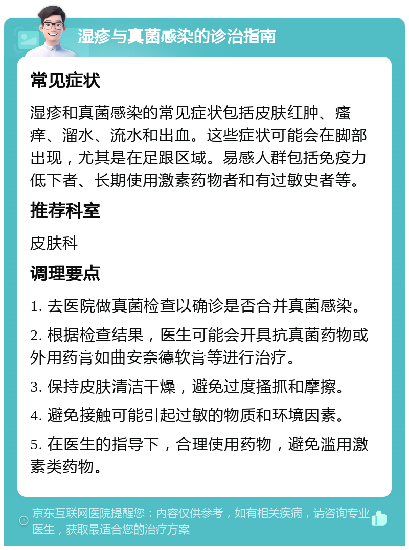 湿疹与真菌感染的诊治指南 常见症状 湿疹和真菌感染的常见症状包括皮肤红肿、瘙痒、溜水、流水和出血。这些症状可能会在脚部出现，尤其是在足跟区域。易感人群包括免疫力低下者、长期使用激素药物者和有过敏史者等。 推荐科室 皮肤科 调理要点 1. 去医院做真菌检查以确诊是否合并真菌感染。 2. 根据检查结果，医生可能会开具抗真菌药物或外用药膏如曲安奈德软膏等进行治疗。 3. 保持皮肤清洁干燥，避免过度搔抓和摩擦。 4. 避免接触可能引起过敏的物质和环境因素。 5. 在医生的指导下，合理使用药物，避免滥用激素类药物。