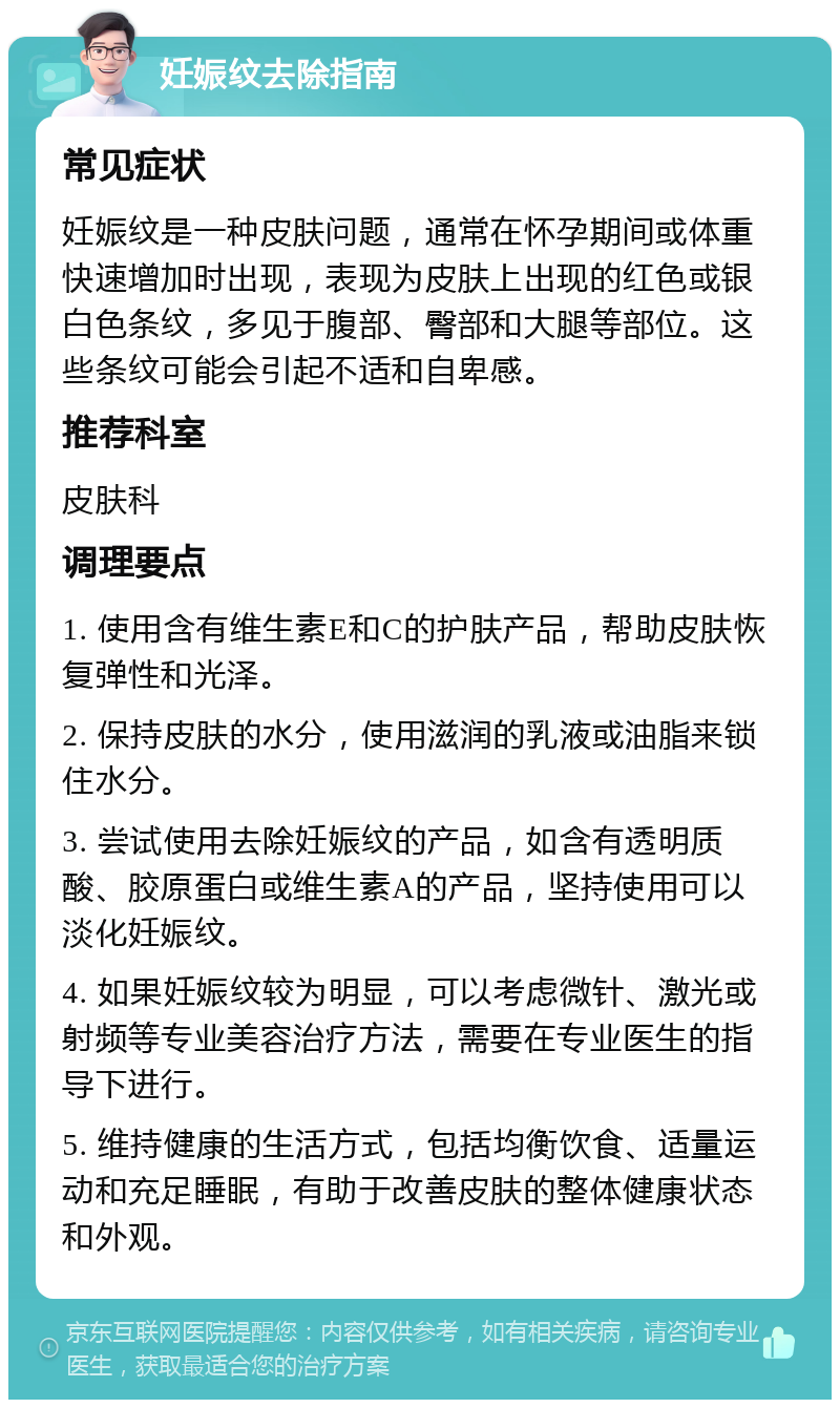 妊娠纹去除指南 常见症状 妊娠纹是一种皮肤问题，通常在怀孕期间或体重快速增加时出现，表现为皮肤上出现的红色或银白色条纹，多见于腹部、臀部和大腿等部位。这些条纹可能会引起不适和自卑感。 推荐科室 皮肤科 调理要点 1. 使用含有维生素E和C的护肤产品，帮助皮肤恢复弹性和光泽。 2. 保持皮肤的水分，使用滋润的乳液或油脂来锁住水分。 3. 尝试使用去除妊娠纹的产品，如含有透明质酸、胶原蛋白或维生素A的产品，坚持使用可以淡化妊娠纹。 4. 如果妊娠纹较为明显，可以考虑微针、激光或射频等专业美容治疗方法，需要在专业医生的指导下进行。 5. 维持健康的生活方式，包括均衡饮食、适量运动和充足睡眠，有助于改善皮肤的整体健康状态和外观。