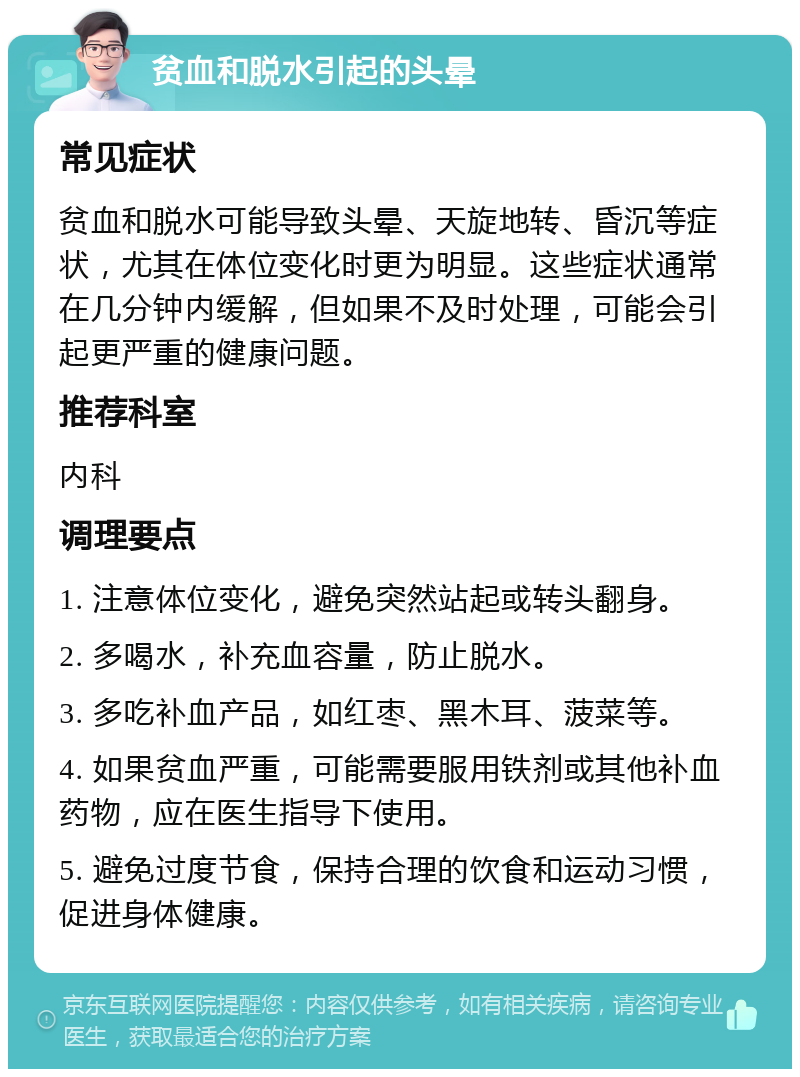 贫血和脱水引起的头晕 常见症状 贫血和脱水可能导致头晕、天旋地转、昏沉等症状，尤其在体位变化时更为明显。这些症状通常在几分钟内缓解，但如果不及时处理，可能会引起更严重的健康问题。 推荐科室 内科 调理要点 1. 注意体位变化，避免突然站起或转头翻身。 2. 多喝水，补充血容量，防止脱水。 3. 多吃补血产品，如红枣、黑木耳、菠菜等。 4. 如果贫血严重，可能需要服用铁剂或其他补血药物，应在医生指导下使用。 5. 避免过度节食，保持合理的饮食和运动习惯，促进身体健康。