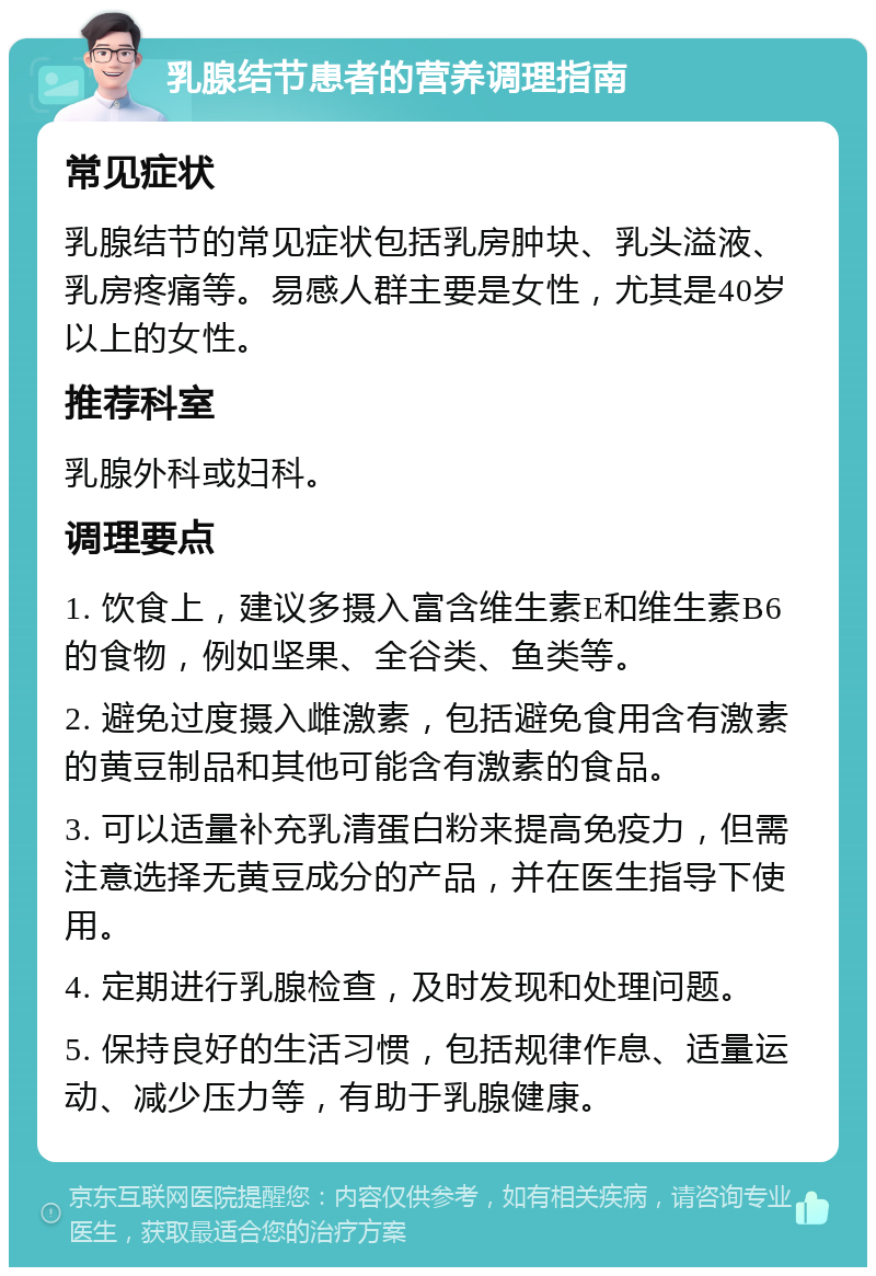 乳腺结节患者的营养调理指南 常见症状 乳腺结节的常见症状包括乳房肿块、乳头溢液、乳房疼痛等。易感人群主要是女性，尤其是40岁以上的女性。 推荐科室 乳腺外科或妇科。 调理要点 1. 饮食上，建议多摄入富含维生素E和维生素B6的食物，例如坚果、全谷类、鱼类等。 2. 避免过度摄入雌激素，包括避免食用含有激素的黄豆制品和其他可能含有激素的食品。 3. 可以适量补充乳清蛋白粉来提高免疫力，但需注意选择无黄豆成分的产品，并在医生指导下使用。 4. 定期进行乳腺检查，及时发现和处理问题。 5. 保持良好的生活习惯，包括规律作息、适量运动、减少压力等，有助于乳腺健康。