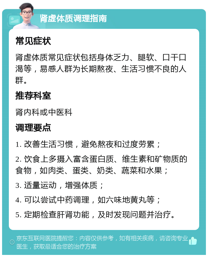 肾虚体质调理指南 常见症状 肾虚体质常见症状包括身体乏力、腿软、口干口渴等，易感人群为长期熬夜、生活习惯不良的人群。 推荐科室 肾内科或中医科 调理要点 1. 改善生活习惯，避免熬夜和过度劳累； 2. 饮食上多摄入富含蛋白质、维生素和矿物质的食物，如肉类、蛋类、奶类、蔬菜和水果； 3. 适量运动，增强体质； 4. 可以尝试中药调理，如六味地黄丸等； 5. 定期检查肝肾功能，及时发现问题并治疗。